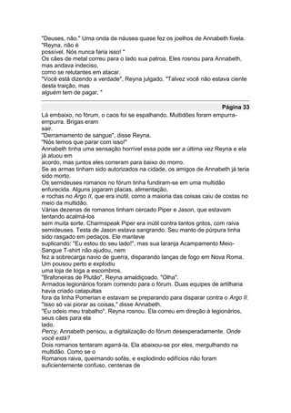 "Deuses, não." Uma onda de náusea quase fez os joelhos de Annabeth fivela.
"Reyna, não é
possível. Nós nunca faria isso! "
Os cães de metal correu para o lado sua patroa. Eles rosnou para Annabeth,
mas andava indeciso,
como se relutantes em atacar.
"Você está dizendo a verdade", Reyna julgado. "Talvez você não estava ciente
desta traição, mas
alguém tem de pagar. "

                                                                      Página 33
Lá embaixo, no fórum, o caos foi se espalhando. Multidões foram empurra-
empurra. Brigas eram
sair.
"Derramamento de sangue", disse Reyna.
"Nós temos que parar com isso!"
Annabeth tinha uma sensação horrível essa pode ser a última vez Reyna e ela
já atuou em
acordo, mas juntos eles correram para baixo do morro.
Se as armas tinham sido autorizados na cidade, os amigos de Annabeth já teria
sido morto.
Os semideuses romanos no fórum tinha fundiram-se em uma multidão
enfurecida. Alguns jogaram placas, alimentação,
e rochas no Argo II, que era inútil, como a maioria das coisas caiu de costas no
meio da multidão.
Várias dezenas de romanos tinham cercado Piper e Jason, que estavam
tentando acalmá-los
sem muita sorte. Charmspeak Piper era inútil contra tantos gritos, com raiva
semideuses. Testa de Jason estava sangrando. Seu manto de púrpura tinha
sido rasgado em pedaços. Ele manteve
suplicando: "Eu estou do seu lado!", mas sua laranja Acampamento Meio-
Sangue T-shirt não ajudou, nem
fez a sobrecarga navio de guerra, disparando lanças de fogo em Nova Roma.
Um pousou perto e explodiu
uma loja de toga a escombros.
"Brafoneiras de Plutão", Reyna amaldiçoado. "Olha".
Armados legionários foram correndo para o fórum. Duas equipes de artilharia
havia criado catapultas
fora da linha Pomerian e estavam se preparando para disparar contra o Argo II.
"Isso só vai piorar as coisas," disse Annabeth.
"Eu odeio meu trabalho", Reyna rosnou. Ela correu em direção à legionários,
seus cães para ela
lado.
Percy, Annabeth pensou, a digitalização do fórum desesperadamente. Onde
você está?
Dois romanos tentaram agarrá-la. Ela abaixou-se por eles, mergulhando na
multidão. Como se o
Romanos raiva, queimando sofás, e explodindo edifícios não foram
suficientemente confuso, centenas de
 