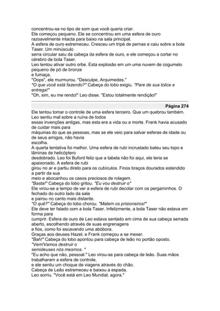 concentrou-se no tipo de som que você queria criar.
Ele começou pequeno. Ele se concentrou em uma esfera de ouro
razoavelmente intacta para baixo na sala principal.
A esfera de ouro estremeceu. Cresceu um tripé de pernas e caiu sobre a bola
Taser. Um minúsculo
serra circular saiu da cabeça da esfera de ouro, e ele começou a cortar no
cérebro de bola Taser.
Leo tentou ativar outro orbe. Esta explosão em um uma nuvem de cogumelo
pequeno de pó de bronze
e fumaça.
"Oops", ele murmurou. "Desculpe, Arquimedes."
"O que você está fazendo?" Cabeça do lobo exigiu. "Pare de sua tolice e
entrega!"
"Oh, sim, eu me rendo!" Leo disse. "Estou totalmente rendição!"

                                                                       Página 274
Ele tentou tomar o controle de uma esfera terceiro. Que um quebrou também.
Leo sentiu mal sobre a ruína de todos
essas invenções antigas, mas esta era a vida ou a morte. Frank havia acusado
de cuidar mais para
máquinas do que as pessoas, mas se ele veio para salvar esferas de idade ou
de seus amigos, não havia
escolha.
A quarta tentativa foi melhor. Uma esfera de rubi incrustado bateu seu topo e
lâminas de helicóptero
desdobrado. Leo foi Buford feliz que a tabela não foi aqui, ele teria se
apaixonado. A esfera de rubi
girou no ar e partiu direto para os cubículos. Finos braços dourados estendido
a partir da sua
meio e abocanhou os casos preciosos de rolagem.
"Basta!" Cabeça do lobo gritou. "Eu vou destruir o"
Ele virou-se a tempo de ver a esfera de rubi decolar com os pergaminhos. O
fechado do outro lado da sala
e pairou no canto mais distante.
"O quê?" Cabeça do lobo chorou. "Matem os prisioneiros!"
Ele deve ter falado com a bola Taser. Infelizmente, a bola Taser não estava em
forma para
cumprir. Esfera de ouro de Leo estava sentado em cima de sua cabeça serrada
aberto, escolhendo através de suas engrenagens
e fios, como foi escavando uma abóbora.
Graças aos deuses Hazel, e Frank começou a se mexer.
"Bah!" Cabeça do lobo apontou para cabeça de leão no portão oposto.
"Vem!Vamos destruir o
semideuses nós mesmos. "
"Eu acho que não, pessoal." Leo virou-se para cabeça de leão. Suas mãos
trabalharam a esfera de controle,
e ele sentiu um choque de viagens através do chão.
Cabeça de Leão estremeceu e baixou a espada.
Leo sorriu. "Você está em Leo Mundial, agora."
 