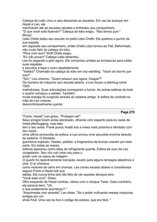 Cabeça de Leão virou e saiu descendo as escadas. Em vez de avançar em
Hazel e Leo, ele
marcharam até as escadas opostas e enfrentou seu companheiro.
"O que você está fazendo?" Cabeça do lobo exigiu. "Nós temos que-"
Blong!
Leão Chefe bateu seu escudo no peito Lobo Chefe. Ele quebrou o punho da
sua espada
em capacete seu companheiro, então Chefe Lobo tornou-se Flat, Deformado,
não muito feliz da cabeça do lobo.
"Pare com isso!" Wolf Chefe exigiu.
"Eu não posso!" Cabeça Leão lamentou.
Leo foi pegando o jeito agora. Ele comandou ambas as armaduras para soltar
suas espadas
e escudos e tapa o outro repetidamente.
"Valdez!" Chamado da cabeça do lobo em voz warbling. "Você vai morrer por
isso!"
"Sim," Leo chamou. "Quem possuir que agora, Casper?"
Os homens da máquina caiu escada abaixo, e Leo forçou a jitterbug como
1920
melindrosas. Suas articulações começaram a fumar. As outras esferas de todo
o quarto começou a estalar. Também
muita energia foi surgindo através do sistema antigo. A esfera de controle na
mão de Leo cresceu
desconfortavelmente quente.

                                                                     Page 275
"Frank, Hazel!" Leo gritou. "Protejam-se!"
Seus amigos foram ainda atordoado, olhando com espanto para os caras de
metal jitterbugging, mas eles
tem o seu aviso. Frank puxou Avelã sob a mesa mais próxima e blindado com
seu corpo.
Uma última reviravolta da esfera, e Leo enviou uma sacudida enorme através
do sistema. O blindado
guerreiros explodiu. Hastes, pistões, e fragmentos de bronze voaram por toda
parte. Em todas as mesas,
esferas apareceu como latas de refrigerante quente. Esfera de ouro de Leo
congelaram. Seu vôo rubi orbe caiu para o
andar com os casos de rolagem.
O quarto foi repentinamente tranqüila, exceto para alguns lampejos aleatórios e
chia. O ar cheirava
como motores de carro em chamas. Leo correu escada abaixo e considerada
segura Frank e Hazel sob sua
tabela. Ele nunca tinha sido tão feliz de ver aqueles abraços dois.
"Você está vivo!", Disse.
Olho esquerdo de Hazel contraiu, talvez com o choque Taser. Caso contrário,
ela parecia bem. "Uh,
o que exatamente aconteceu? "
"Arquimedes veio através!" Leo disse. "Só o poder suficiente nessas máquinas
antigas por um
show final. Uma vez eu tive o código de acesso, que era fácil. "
 