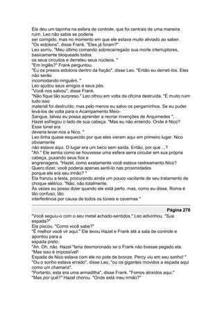 Ele deu um tapinha na esfera de controle, que foi centrais de uma maneira
ruim. Leo não sabia se poderia
ser corrigido, mas no momento em que ele estava muito aliviado ao saber.
"Os eidolons", disse Frank. "Eles já foram?"
Leo sorriu. "Meu último comando sobrecarregado sua morte interruptores,
basicamente bloqueado todos
os seus circuitos e derreteu seus núcleos. "
"Em Inglês?" Frank perguntou.
"Eu os presos eidolons dentro da fiação", disse Leo. "Então eu derreti-los. Eles
não serão
incomodando ninguém. "
Leo ajudou seus amigos a seus pés.
"Você nos salvou", disse Frank.
"Não fique tão surpreso." Leo olhou em volta da oficina destruída. "É muito ruim
tudo isso
material foi destruído, mas pelo menos eu salvo os pergaminhos. Se eu puder
levá-los de volta para o Acampamento Meio-
Sangue, talvez eu possa aprender a recriar invenções de Arquimedes ".
Hazel esfregou o lado de sua cabeça. "Mas eu não entendo. Onde é Nico?
Esse túnel era
deveria levar-nos a Nico. "
Leo tinha quase esquecido por que eles vieram aqui em primeiro lugar. Nico
obviamente
não estava aqui. O lugar era um beco sem saída. Então, por que ...?
"Ah." Ele sentia como se houvesse uma esfera serra circular em sua própria
cabeça, puxando seus fios e
engrenagens. "Hazel, como exatamente você estava rastreamento Nico?
Quero dizer, você poderia apenas senti-lo nas proximidades
porque ele era seu irmão? "
Ela franziu a testa, procurando ainda um pouco vacilante de seu tratamento de
choque elétrico. "Não, não totalmente.
Às vezes eu posso dizer quando ele está perto, mas, como eu disse, Roma é
tão confuso, tão
interferência por causa de todos os túneis e cavernas "

                                                                     Página 276
"Você seguiu-o com o seu metal achado-sentidos," Leo adivinhou. "Sua
espada?"
Ela piscou. "Como você sabe?"
"É melhor você vir aqui." Ele levou Hazel e Frank até a sala de controle e
apontou para a
espada preto.
"Ah. Oh, não. Hazel "teria desmoronado se o Frank não tivesse pegado ela.
"Mas isso é impossível!
Espada de Nico estava com ele no pote de bronze. Percy viu em seu sonho! "
"Ou o sonho estava errado", disse Leo, "ou os gigantes movidos a espada aqui
como um chamariz".
"Portanto, esta era uma armadilha", disse Frank. "Fomos atraídos aqui."
"Mas por quê?" Hazel chorou. "Onde está meu irmão?"
 
