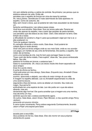 Um som sibilante encheu a cabine de controle. Na primeira, Leo pensou que os
eidolons estavam de volta. Então ele
percebeu que o espelho de bronze em cima da mesa foi centrais.
Ah, meus pobres. Semideuses O rosto adormecido de Gaia apareceu no
espelho. Como de costume, ela
falou sem mover a boca, que só poderia ter sido mais assustador se ela tivesse
um
fantoche ventriloquismo. Leo odiava essas coisas.
Você teve sua escolha, Gaia disse. Sua voz ecoou pela sala. Parecia ser
vinda não apenas do espelho, mas a partir das paredes de pedra também.
Leo percebeu que ela estava ao seu redor. Claro. Eles estavam na terra. Eles
tinham ido a todos
a dificuldade de construir o Argo II, para que pudessem viajar por mar e ar, e
eles acabaram no
Terra de qualquer maneira.
Eu salvação oferecida a todos vocês, Gaia disse. Você poderia ter
voltado.Agora é tarde demais.
Você veio para as terras antigas onde eu sou mais forte, onde eu vou acordar.
Leo pegou um martelo de seu cinto de ferramentas. Ele acertou o espelho. Ser
metal, ele só tremeu
como uma bandeja de chá, mas foi bom para esmagar Gaea no nariz.
"Caso você não tenha notado, Face sujeira", disse ele, "seu pouco emboscada
falhou. Seu três
eidolons foi fundida em bronze, e estamos bem. "
Gaea riu suavemente. Oh, meus Leo doces.Vocês três foram separados de
seus amigos.
Esse foi o ponto inteiro.
A porta da oficina se fechou.
Você está preso em meu abraço, Gaia disse. Enquanto isso, Annabeth Chase
enfrenta sua morte
sozinho, apavorado e aleijado, nas mãos do maior inimigo de sua mãe.
A imagem no espelho alterado. Leo viu Annabeth esparramado no chão de
uma caverna escura,
segurando a faca de bronze, como se afastar um monstro. Seu rosto era
magro. Sua perna foi
embrulhado em uma espécie de tala. Leo não podia ver o que ela estava
olhando, mas era
obviamente algo horrível. Ele queria acreditar que a imagem era uma mentira,
mas ele tinha um mau
sentindo que era real, e estava acontecendo agora.
Os outros, Gaia disse, Jason Grace, Piper McLean, e meu querido amigo Percy
Jackson-
perecerão em poucos minutos.
A cena mudou novamente. Percy estava segurando Contracorrente, levando
Jason e Piper uma espiral para baixo

                                                                     277 Page
escada para a escuridão.
Seus poderes irá traí-los, Gaia disse. Eles vão morrer em seus próprios
elementos.Eu quase
 