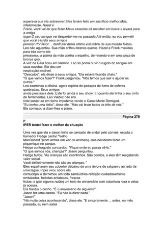 esperava que iria sobreviver.Eles teriam feito um sacrifício melhor.Mas,
infelizmente, Hazel e
Frank, você vai ter que fazer.Meus asseclas irá recolher em breve e levará para
a antiga
lugar.O seu sangue vai despertar-me no passado.Até então, eu vou permitir
que você assista seus amigos
perecer.Por favor ... desfrutar deste último vislumbre de sua missão falhou.
Leo não aguentou. Sua mão brilhou branco quente. Hazel e Frank mexidos
para trás como ele
pressionou a palma da mão contra o espelho, derretendo-o em uma poça de
bronze goo.
A voz de Gaia ficou em silêncio. Leo só podia ouvir o rugido do sangue em
seus ouvidos. Ele deu um
respiração instável.
"Desculpe", ele disse a seus amigos. "Ela estava ficando chato."
"O que vamos fazer?" Frank perguntou. "Nós temos que sair e ajudar os
outros."
Leo examinou a oficina, agora repleta de pedaços de fumo de esferas
quebradas. Seus amigos
ainda precisava dele. Este foi ainda o seu show. Enquanto ele tinha o seu cinto
de ferramentas, Leo Valdez não era
indo sentar-se em torno impotente vendo o Canal Morte Demigod.
"Eu tenho uma idéia", disse ele. "Mas vai levar todos os três de nós."
Ele começou a dizer-lhes o plano.

                                                                   Página 278
P
IPER tentei fazer o melhor da situação
.
Uma vez que ela e Jason tinha se cansado de andar pelo convés, escuta o
treinador Hedge cantar "Velho
MacDonald "(com armas em vez de animais), eles decidiram fazer um
piquenique no parque.
Hedge contragosto concordou. "Fique onde eu possa vê-lo."
"O que somos nós, crianças?" Jason perguntou.
Hedge bufou. "As crianças são cabritinhos. São bonitos, e eles têm resgatando
valor social.
Você definitivamente não são as crianças. "
Eles espalharam seu cobertor debaixo de uma árvore de salgueiro ao lado de
uma lagoa. Piper virou sobre ela
cornucópia e derramou um todo sanduíches-refeição cuidadosamente
embalados, bebidas enlatadas, frescas
frutas, e (por alguma razão) um bolo de aniversário com cobertura roxa e velas
já acesas.
Ela franziu o cenho. "É o aniversário de alguém?"
Jason fez uma careta. "Eu não ia dizer nada."
"Jason!"
"Há muita coisa acontecendo", disse ele. "E sinceramente ... antes, no mês
passado, eu nem sabia
 