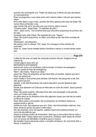 quando meu aniversário era. Thalia me disse que a última vez que ela estava
no acampamento. "
Piper se perguntou o que seria como nem mesmo saber o dia em que nasceu.
Jason
tinha sido dado a lupa o lobo, quando ele tinha apenas dois anos de idade. Ele
nunca tinha conhecido o seu
mãe mortal. Ele só foi reunida com sua irmã no último inverno.
"Primeiro julho", disse Piper. "O calendas de julho."
"Sim". Jason sorriu. "Os romanos teria que encontrar-auspiciosa do primeiro dia
do mês
nomeado para Júlio César. Dia sagrado de Juno. Yippee ".
Piper não queria empurrá-lo, ou fazer uma festa se ele não tinha vontade de
celebrar.
"Dezesseis", ela perguntou.
Ele acenou com a cabeça. "Oh, rapaz. Eu conseguir minha carteira de
motorista. "
Piper riu. Jason havia matado tantos monstros e salvou o mundo tantas vezes
que

                                                                       Page 279
a idéia de ele suar um teste de condução parecia ridículo. Imaginou-lo ao
volante de
Lincoln alguns anos com um
MOTORISTA ESTUDANTE
assinar em cima e um professor mal-humorado no banco do passageiro
com um pedal de freio de emergência.
"Bem", ela insistiu. "Soprar as velas."
Jason fez. Piper se perguntou se ele havia feito um pedido, espero que ele e
Piper iria sobreviver
essa missão e ficar juntos para sempre. Ela decidiu não perguntar a ele. Ela
não queria que jinx
desejar, e ela definitivamente não queria descobrir que ele desejava algo
diferente.
Desde que deixaram as Colunas de Hércules na noite de ontem, Jason parecia
distraído.
Piper não podia culpá-lo. Hércules tinha sido uma decepção muito grande,
como um irmão mais velho,
eo velho deus do rio Achelous tinha dito algumas coisas que não faz jus sobre
os filhos de Júpiter.
Piper olhou para a cornucópia. Ela se perguntou se Achelous estava se
acostumando a não ter
chifres em tudo. Ela esperava que sim. Claro, ele tinha tentado matá-los, mas
Piper ainda se sentia mal para o velho deus.
Ela não entendia como tal espírito, solitário deprimido poderia produzir um
corno da abundância que
disparou ananás e bolos de aniversário. Será que a cornucópia drenou toda a
bondade dele? Talvez agora que a buzina foi, Achelous seria capaz de encher
com um pouco de felicidade e mantê-lo para si mesmo.
Ela também ficava pensando sobre o conselho Achelous: Se você tinha feito a
Roma, a história do
 