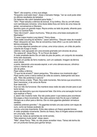 "Bem", ela suspirou, e tirou sua adaga.
"Enquanto você está nisso", disse o treinador Hedge, "ver se você pode obter
os últimos resultados de beisebol.
Os italianos não cobrir beisebol pena feijão. "
"Shh." Piper estudou a lâmina de bronze. A luz brilhou. Ela viu um loft cheio
com semideuses romanos. Uma dúzia deles ficou em torno de uma mesa de
jantar, conversamos e Otaviano
apontou para um grande mapa. Reyna andou ao lado da janela, olhando para
baixo no Central Park.
"Isso não é bom", Jason murmurou. "Eles já criou uma base avançada em
Manhattan."
"E esse mapa mostra Long Island," Percy disse.
"Eles estão scouting do território," Jason adivinhou. "Discutir rotas de invasão".
Piper nãoqueria ver isso. Ela se concentrou mais difícil. Luz do outro lado da
lâmina ondulada. Ela
viu-ruínas algumas paredes em ruínas, uma única coluna, um chão de pedra
coberta de musgo e morto
videiras, tudo agrupado em uma encosta gramada com árvores de pinus.
"Eu estava lá", disse Percy. "É no Fórum de idade."
A visão ampliada dentro De um lado do piso de pedra, um conjunto de escadas
tinha sido escavado,
leva até um portão de ferro moderna, com um cadeado. Imagem da lâmina
zoom direto
a porta, descendo uma escada espiral, e em uma câmara escura, cilíndrico
como o interior de um
silo de grãos.
Piper soltou a lâmina.
"O que há de errado?" Jason perguntou. "Ele estava nos mostrando algo."
Piper sentiu como o barco estava de volta ao oceano, balançando sob seus
pés. "Nós não podemos ir para lá."
Percy franziu a testa. "Piper, Nico está morrendo. Nós temos que encontrá-lo.
Sem mencionar, é de cerca de Roma
ficar destruído. "
Sua voz não iria funcionar. Ela manteve essa visão da sala circular para si por
tanto tempo,
agora ela descobriu que era impossível falar. Ela tinha uma sensação horrível
que explicar a Percy
e Jason não mudaria nada. Ela não podia parar o que estava para acontecer.
Ela pegou a faca novamente. Seu cabo parecia mais frio do que o habitual.
Obrigou-se a olhar para a lâmina. Ela viu dois gigantes gladiador armadura
sentado
cadeiras pretores grandes ". Os gigantes torrado uns aos outros com taças de
ouro, como se tivesse acabado de
venceu uma luta importante. Entre eles estava um frasco grande bronze.
A visão ampliada novamente. Dentro do frasco, Nico di Angelo estava enrolado
em uma bola, não mais
mover-se, todas as sementes de romã comido.
"Nós estamos muito tarde", disse Jason.
"Não", disse Percy. "Não, eu não posso acreditar nisso. Talvez ele tenha ido
em um profundo transe para ganhar tempo.
 