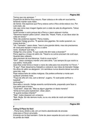 Página 282
Temos que nos apressar. "
Superfície da lâmina ficou escuro. Piper colocou-o de volta em sua bainha,
tentando manter suas mãos
de tremer. Ela esperava que Percy estava certo e Nico ainda estava vivo. Por
outro lado, ela
não vejo como isso imagem ligada com a visão da sala de afogamento. Talvez
os gigantes
foram brindar o outro porque ela e Percy e Jason estavam mortos.
"Devemos esperar pelos outros", disse ela. "Hazel, Frank, e Leo deve estar de
volta em breve."
"Nós não podemos esperar," Percy insistiu.
Treinador Hedge grunhiu. "É apenas dois gigantes. Se vocês quiserem, eu
posso levá-los. "
"Uh, Treinador," Jason disse, "isso é uma grande oferta, mas nós precisamos
de você para equipar o navio ou a cabra
navio. Qualquer que seja. "
Hedge fez uma careta. "E que vocês três têm toda a diversão?"
Percy agarrou o braço do sátiro de. "Hazel e os outros precisam de você aqui.
Quando eles voltarem,
eles precisam de sua liderança. Você é a sua rocha ".
"Sim". Jason conseguiu manter uma cara séria. "Leo sempre diz que você é a
sua pedra. Você pode
dizer-lhes onde fomos e trazer o navio de volta para nos encontrar no Fórum. "
"E aqui". Piper desamarrou Katoptris e colocá-lo nas mãos do treinador Hedge.
Os olhos do sátiro se alargaram. Um semideus nunca deveria deixar sua arma
para trás, mas
Piper estava farto de visões malignas. Ela prefere enfrentar a morte sem
qualquer previews mais.
"Fique de olho em nós, com a lâmina", sugeriu. "E você pode verificar o
baseball
pontuações ".
Que selou o acordo. Hedge assentiu sombriamente, preparado para fazer a
sua parte para a busca.
"Tudo bem", disse ele. "Mas se algum gigantes vir desta maneira"
"Sinta-se livre para explodi-los", disse Jason.
"E quanto turistas irritante?"
"Não", todos disseram em uníssono.
"Bah. Multa. Só não demore muito, ou eu vou atrás de você com balistas
ardente. "

                                                                   Página 283
F
Inding O Place foi fácil
. Percy levou direito a ele, em um trecho abandonado de encosta
vista para o Fórum arruinado.
Entrando em foi fácil também. Corte de Jason espada de ouro com o cadeado,
eo portão de metal
 