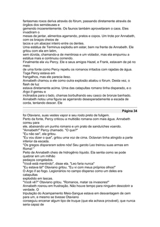fantasmas roxos deriva através do fórum, passando diretamente através de
órgãos dos semideuses e
gemendo incoerentemente. Os faunos também aproveitaram o caos. Eles
invadiram o
mesas de jantar, alimentos agarrando, pratos e copos. Um trote por Annabeth,
com os braços cheios de
tacos e um abacaxi inteiro entre os dentes.
Uma estátua de Terminus explodiu em estar, bem na frente de Annabeth. Ele
gritou com ela em latim,
sem dúvida, chamando-a de mentirosa e um violador, mas ela empurrou a
estátua mais e continuou correndo.
Finalmente ela viu Percy. Ele e seus amigos Hazel, e Frank, estavam de pé no
meio
de uma fonte como Percy repeliu os romanos irritados com rajadas de água.
Toga Percy estava em
frangalhos, mas ele parecia ileso.
Annabeth chamou a ele como outra explosão abalou o fórum. Desta vez, o
flash de luz
estava diretamente acima. Uma das catapultas romano tinha disparado, e o
Argo II gemeu e
inclinados para o lado, chamas borbulhando seu casco de bronze banhado.
Annabeth notou uma figura se agarrando desesperadamente a escada de
corda, tentando descer. Ele

                                                                    Página 34
foi Otaviano, suas vestes vapor e seu rosto preto de fuligem.
Perto da fonte, Percy criticou a multidão romana com mais água. Annabeth
correu para
ele, abaixando um punho romano e um prato de sanduíches voando.
"Annabeth!" Percy chamado. "O que?"
"Eu não sei", ela gritou.
"Eu vou dizer o que", gritou uma voz de cima. Octavian tinha atingido a parte
inferior da escada.
"Os gregos dispararam sobre nós! Seu garoto Leo treinou suas armas em
Roma! "
Peito de Annabeth cheio de hidrogênio líquido. Ela sentia como se pode
quebrar em um milhão
pedaços congelados.
"Você está mentindo", disse ela. "Leo faria nunca"
"Eu estava lá!" Otaviano gritou. "Eu vi com meus próprios olhos!"
O Argo II ao fogo. Legionários no campo disperso como um deles era
catapultas
explodido em lascas.
"Você vê?" Otaviano gritou. "Romanos, matar os invasores!"
Annabeth rosnou em frustração. Não houve tempo para ninguém descobrir a
verdade. O
tripulação do Acampamento Meio-Sangue estava em desvantagem de cem
para um, e mesmo se tivesse Otaviano
conseguiu encenar algum tipo de truque (que ela achava provável), que nunca
seria capaz de
 