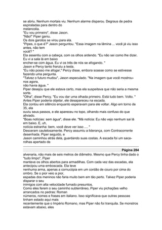 se abriu. Nenhum mortais viu. Nenhum alarme disparou. Degraus de pedra
espiraladas para dentro do
melancolia.
"Eu vou primeiro", disse Jason.
"Não!" Piper ganiu.
Os dois garotos se virou para ela.
"Pipes, o que é?" Jason perguntou. "Essa imagem na lâmina ... você já viu isso
antes, não tem
você? "
Ela assentiu com a cabeça, com os olhos ardendo. "Eu não sei como lhe dizer.
Eu vi a sala lá em baixo
encher-se com água. Eu vi os três de nós se afogando. "
Jason e Percy tanto franziu a testa.
"Eu não posso me afogar," Percy disse, embora soasse como se estivesse
fazendo uma pergunta.
"Talvez o futuro mudou", Jason especulado. "Na imagem que você mostrou-
nos agora,
não havia água. "
Piper desejou que ele estava certo, mas ela suspeitava que não seria a mesma
sorte.
"Olha", disse Percy. "Eu vou dar uma olhada primeiro. Está tudo bem. Volto. "
Antes Piper poderia objetar, ele desapareceu na escada.
Ela contou em silêncio enquanto esperavam para ele voltar. Algo em torno de
35, ela
ouviu seus passos, e ele apareceu no topo, olhando mais confuso do que
aliviado.
"Boas notícias: sem água", disse ele. "Má notícia: Eu não vejo nenhum sai lá
em baixo. E, uh,
notícia estranha: bem, você deve ver isso .... "
Desceram cautelosamente. Percy assumiu a liderança, com Contracorrente
desenhada. Piper seguido, e
Jason caminhou atrás dela, guardando suas costas. A escada foi um saca-
rolhas apertado de

                                                                   Página 284
alvenaria, não mais de seis metros de diâmetro. Mesmo que Percy tinha dado o
"tudo limpo", Piper
manteve os olhos abertos para armadilhas. Com cada vez das escadas, ela
antecipou uma emboscada. Ela teve
nenhuma arma, apenas a cornucópia em um cordão de couro por cima do
ombro. Se o pior veio a pior,
espadas dos meninos não faria muito bem em tão perto. Talvez Piper poderia
disparar o seu
inimigos com alta velocidade fumado presuntos.
Como eles ferem o seu caminho subterrâneo, Piper viu pichações velho
arrancados no pedras: Roman
números, nomes e frases em italiano. Isso significava que outras pessoas
tinham estado aqui mais
recentemente que o Império Romano, mas Piper não foi tranquila. Se monstros
estavam abaixo, eles
 