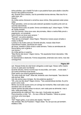 tinha pulmões, que o bebê! Foi tudo o que poderia fazer para abafar o barulho
Kronos não poderia encontrar
ele. Quando Zeus cresceu, nos foi prometida honras eternas. Mas isso foi no
velho país, em
Grécia ".
As ninfas outros choravam e arranhou seus nichos. Eles pareciam estar preso
neles,
Piper percebeu, como se seus pés estavam grudados na pedra junto com as
conchas decorativas.
"Quando Roma subiu ao poder, fomos convidados aqui", disse Hagno. "O filho
de Júpiter tentado
nos com favores. Uma nova casa, ele prometeu. Maior e melhor!Não prevê o
pagamento, um excelente
bairro.Roma vai durar para sempre. "
"Forever", os outros assobiou.
"Nós demos à tentação", disse Hagno. "Deixamos nossos poços simples e
molas no Monte
Lycaeus e se mudou para cá. Durante séculos, nossas vidas foram
maravilhoso! Festas, sacrifícios em nossa
de honra, vestidos e jóias novas a cada semana. Todos os semideuses de
Roma flertou com a gente e
nos honrou ".
As ninfas gemeu e suspirou.
"Mas Roma não durou", Hagno rosnou. "Os aquedutos foram desviados. Villa
nosso mestre
foi abandonado e destruído. Fomos esquecidos, enterrado sob a terra, mas não
conseguimos

                                                                    Página 287
sair. Nossas fontes de vida foram obrigados a este lugar. Nosso velho mestre
nunca viu apto para nos libertar.
Durante séculos, temos murcha aqui na escuridão, com sede ... muita sede. "
Os outros arranhava suas bocas.
Piper sentiu sua própria garganta fechando.
"Eu sinto muito por você", disse ela, tentando usar charmspeak. "Isso deve ter
sido terrível. Mas
nós não somos seus inimigos. Se nós podemos ajudá-lo "
"Oh, uma voz tão doce!" Hagno chorou. "Tais características bonitas. Eu já fui
jovem como você.
Minha voz era tão suave como um córrego da montanha. Mas você sabe o que
acontece com um de ninfa
mente quando ela está presa no escuro, sem nada para se alimentar, mas o
ódio, nada para beber, mas
pensamentos de violência? Sim, meu caro. Você pode nos ajudar. "
Percy levantou a mão. "Uh ... Eu sou o filho de Poseidon. Talvez eu possa
convocar uma nova água
fonte. "
"Ha!" Hagno gritou, e os outros oito repetiu: "Ha! Ha! "
"Na verdade, filho de Poseidon," Hagno disse. "Eu sei que seu pai também.
Efialtes e Otis
 