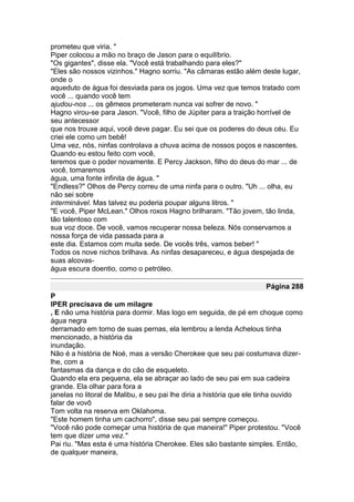 prometeu que viria. "
Piper colocou a mão no braço de Jason para o equilíbrio.
"Os gigantes", disse ela. "Você está trabalhando para eles?"
"Eles são nossos vizinhos." Hagno sorriu. "As câmaras estão além deste lugar,
onde o
aqueduto de água foi desviada para os jogos. Uma vez que temos tratado com
você ... quando você tem
ajudou-nos ... os gêmeos prometeram nunca vai sofrer de novo. "
Hagno virou-se para Jason. "Você, filho de Júpiter para a traição horrível de
seu antecessor
que nos trouxe aqui, você deve pagar. Eu sei que os poderes do deus céu. Eu
criei ele como um bebê!
Uma vez, nós, ninfas controlava a chuva acima de nossos poços e nascentes.
Quando eu estou feito com você,
teremos que o poder novamente. E Percy Jackson, filho do deus do mar ... de
você, tomaremos
água, uma fonte infinita de água. "
"Endless?" Olhos de Percy correu de uma ninfa para o outro. "Uh ... olha, eu
não sei sobre
interminável. Mas talvez eu poderia poupar alguns litros. "
"E você, Piper McLean." Olhos roxos Hagno brilharam. "Tão jovem, tão linda,
tão talentoso com
sua voz doce. De você, vamos recuperar nossa beleza. Nós conservamos a
nossa força de vida passada para a
este dia. Estamos com muita sede. De vocês três, vamos beber! "
Todos os nove nichos brilhava. As ninfas desapareceu, e água despejada de
suas alcovas-
água escura doentio, como o petróleo.

                                                                     Página 288
P
IPER precisava de um milagre
, E não uma história para dormir. Mas logo em seguida, de pé em choque como
água negra
derramado em torno de suas pernas, ela lembrou a lenda Achelous tinha
mencionado, a história da
inundação.
Não é a história de Noé, mas a versão Cherokee que seu pai costumava dizer-
lhe, com a
fantasmas da dança e do cão de esqueleto.
Quando ela era pequena, ela se abraçar ao lado de seu pai em sua cadeira
grande. Ela olhar para fora a
janelas no litoral de Malibu, e seu pai lhe diria a história que ele tinha ouvido
falar de vovô
Tom volta na reserva em Oklahoma.
"Este homem tinha um cachorro", disse seu pai sempre começou.
"Você não pode começar uma história de que maneira!" Piper protestou. "Você
tem que dizer uma vez."
Pai riu. "Mas esta é uma história Cherokee. Eles são bastante simples. Então,
de qualquer maneira,
 