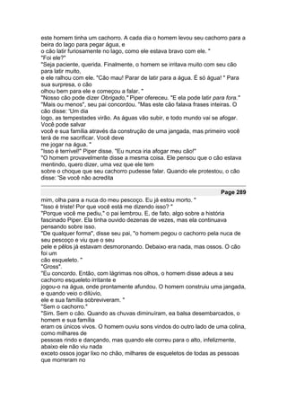 este homem tinha um cachorro. A cada dia o homem levou seu cachorro para a
beira do lago para pegar água, e
o cão latir furiosamente no lago, como ele estava bravo com ele. "
"Foi ele?"
"Seja paciente, querida. Finalmente, o homem se irritava muito com seu cão
para latir muito,
e ele ralhou com ele. "Cão mau! Parar de latir para a água. É só água! " Para
sua surpresa, o cão
olhou bem para ele e começou a falar. "
"Nosso cão pode dizer Obrigado," Piper ofereceu. "E ela pode latir para fora."
"Mais ou menos", seu pai concordou. "Mas este cão falava frases inteiras. O
cão disse: 'Um dia
logo, as tempestades virão. As águas vão subir, e todo mundo vai se afogar.
Você pode salvar
você e sua família através da construção de uma jangada, mas primeiro você
terá de me sacrificar. Você deve
me jogar na água. "
"Isso é terrível!" Piper disse. "Eu nunca iria afogar meu cão!"
"O homem provavelmente disse a mesma coisa. Ele pensou que o cão estava
mentindo, quero dizer, uma vez que ele tem
sobre o choque que seu cachorro pudesse falar. Quando ele protestou, o cão
disse: 'Se você não acredita

                                                                    Page 289
mim, olha para a nuca do meu pescoço. Eu já estou morto. "
"Isso é triste! Por que você está me dizendo isso? "
"Porque você me pediu," o pai lembrou. E, de fato, algo sobre a história
fascinado Piper. Ela tinha ouvido dezenas de vezes, mas ela continuava
pensando sobre isso.
"De qualquer forma", disse seu pai, "o homem pegou o cachorro pela nuca de
seu pescoço e viu que o seu
pele e pêlos já estavam desmoronando. Debaixo era nada, mas ossos. O cão
foi um
cão esqueleto. "
"Gross".
"Eu concordo. Então, com lágrimas nos olhos, o homem disse adeus a seu
cachorro esqueleto irritante e
jogou-o na água, onde prontamente afundou. O homem construiu uma jangada,
e quando veio o dilúvio,
ele e sua família sobreviveram. "
"Sem o cachorro."
"Sim. Sem o cão. Quando as chuvas diminuíram, ea balsa desembarcados, o
homem e sua família
eram os únicos vivos. O homem ouviu sons vindos do outro lado de uma colina,
como milhares de
pessoas rindo e dançando, mas quando ele correu para o alto, infelizmente,
abaixo ele não viu nada
exceto ossos jogar lixo no chão, milhares de esqueletos de todas as pessoas
que morreram no
 