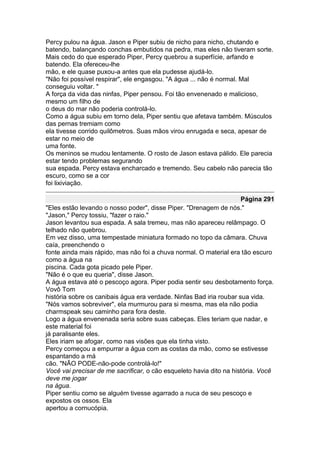 Percy pulou na água. Jason e Piper subiu de nicho para nicho, chutando e
batendo, balançando conchas embutidos na pedra, mas eles não tiveram sorte.
Mais cedo do que esperado Piper, Percy quebrou a superfície, arfando e
batendo. Ela ofereceu-lhe
mão, e ele quase puxou-a antes que ela pudesse ajudá-lo.
"Não foi possível respirar", ele engasgou. "A água ... não é normal. Mal
conseguiu voltar. "
A força da vida das ninfas, Piper pensou. Foi tão envenenado e malicioso,
mesmo um filho de
o deus do mar não poderia controlá-lo.
Como a água subiu em torno dela, Piper sentiu que afetava também. Músculos
das pernas tremiam como
ela tivesse corrido quilômetros. Suas mãos virou enrugada e seca, apesar de
estar no meio de
uma fonte.
Os meninos se mudou lentamente. O rosto de Jason estava pálido. Ele parecia
estar tendo problemas segurando
sua espada. Percy estava encharcado e tremendo. Seu cabelo não parecia tão
escuro, como se a cor
foi lixiviação.

                                                                     Página 291
"Eles estão levando o nosso poder", disse Piper. "Drenagem de nós."
"Jason," Percy tossiu, "fazer o raio."
Jason levantou sua espada. A sala tremeu, mas não apareceu relâmpago. O
telhado não quebrou.
Em vez disso, uma tempestade miniatura formado no topo da câmara. Chuva
caía, preenchendo o
fonte ainda mais rápido, mas não foi a chuva normal. O material era tão escuro
como a água na
piscina. Cada gota picado pele Piper.
"Não é o que eu queria", disse Jason.
A água estava até o pescoço agora. Piper podia sentir seu desbotamento força.
Vovô Tom
história sobre os canibais água era verdade. Ninfas Bad iria roubar sua vida.
"Nós vamos sobreviver", ela murmurou para si mesma, mas ela não podia
charmspeak seu caminho para fora deste.
Logo a água envenenada seria sobre suas cabeças. Eles teriam que nadar, e
este material foi
já paralisante eles.
Eles iriam se afogar, como nas visões que ela tinha visto.
Percy começou a empurrar a água com as costas da mão, como se estivesse
espantando a má
cão. "NÃO PODE-não-pode controlá-lo!"
Você vai precisar de me sacrificar, o cão esqueleto havia dito na história. Você
deve me jogar
na água.
Piper sentiu como se alguém tivesse agarrado a nuca de seu pescoço e
expostos os ossos. Ela
apertou a cornucópia.
 