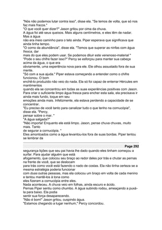 "Nós não podemos lutar contra isso", disse ela. "Se temos de volta, que só nos
faz mais fracos."
"O que você quer dizer?" Jason gritou por cima da chuva.
A água foi até seus queixos. Mais alguns centímetros, e eles têm de nadar.
Mas a água
não era meio caminho para o teto ainda. Piper esperava que significava que
ainda tinha tempo.
"O corno da abundância", disse ela. "Temos que superar as ninfas com água
fresca, dar
mais do que eles podem usar. Se podemos diluir este venenoso-material "
"Pode o seu chifre fazer isso?" Percy se esforçou para manter sua cabeça
acima da água, o que era
obviamente, uma experiência nova para ele. Ele olhou assustado fora de sua
mente.
"Só com a sua ajuda." Piper estava começando a entender como o chifre
funcionou. O bom
enchê-lo produzido não veio do nada. Ela só foi capaz de enterrar Hércules em
mantimentos
quando ela se concentrou em todas as suas experiências positivas com Jason.
Para criar o suficiente limpo água fresca para encher esta sala, ela precisava ir
ainda mais fundo, toque em seu
emoções ainda mais. Infelizmente, ela estava perdendo a capacidade de se
concentrar.
"Eu preciso de você tanto para canalizar tudo o que tenho na cornucópia",
disse ela. "Percy,
pensar sobre o mar. "
"A água salgada?"
"Não importa! Enquanto ele está limpo. Jason, pense chuva chuvas, muito
mais. Tanto
de segurar a cornucópia. "
Eles amontoados como a água levantou-los fora de suas bordas. Piper tentou
se lembrar da

                                                                    Page 292
segurança lições que seu pai havia lhe dado quando eles tinham começou a
surfar. Para ajudar alguém que está
afogamento, que colocou seu braço ao redor deles por trás e chutar as pernas
na frente de você, que se deslocam
para trás como você está fazendo o nado de costas. Ela não tinha certeza se a
mesma estratégia poderia funcionar
com duas outras pessoas, mas ela colocou um braço em volta de cada menino
e tentou mantê-los à tona como
eles fizeram a cornucópia entre eles.
Nada aconteceu. A chuva veio em folhas, ainda escuro e ácido.
Pernas Piper sentiu como chumbo. A água subindo rodou, ameaçando a puxá-
la para baixo. Ela podia
sentir sua força desaparecendo.
"Não é bom!" Jason gritou, cuspindo água.
"Estamos chegando a lugar nenhum," Percy concordou.
 