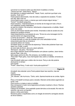 convencer os romanos antes que eles foram invadidos e mortos.
"Temos que sair", disse Percy. "Agora".
Ele balançou a cabeça tristemente. "Hazel, Frank, você tem que fazer uma
escolha. Você vem? "
Hazel parecia aterrorizado, mas ela vestiu o capacete de cavalaria. "É claro
que são. Mas você vai
nunca fazê-lo para o navio, a menos que você comprar algum tempo. "
"Como?" Annabeth perguntou.
Hazel assobiou. Instantaneamente um borrão de tiro bege em todo o fórum.
Um majestoso cavalo materializou
ao lado do chafariz. Ele empinou, relinchando e dispersando a multidão. Hazel
subiu nas costas
como se ela tivesse nascido para montar. Amarrada a sela do cavalo era uma
espada de cavalaria romana.
Hazel desembainhou sua espada de ouro. "Envie-me uma mensagem de Íris
quando estiver em segurança longe,
e vamos de encontro ", disse ela. "Arion passeio,!"
O cavalo fechado no meio da multidão com uma velocidade incrível,
empurrando para trás os romanos e
causando pânico em massa.
Annabeth sentiu um vislumbre de esperança. Talvez eles poderiam fazer isso
daqui vivo. Então, a partir
do outro lado do fórum, ela ouviu Jason gritando.
"Romanos", ele gritou. "Por favor!"
Ele e Piper estavam sendo bombardeados com placas e pedras. Jason tentou
escudo Piper, mas uma
tijolo pegou acima do olho. Ele amassou, ea multidão avançou.
"Para trás!" Piper gritou. Sua charmspeak rolou sobre a multidão, tornando-os
hesitar,
mas Annabeth sabia que o efeito não iria durar. Percy e ela não poderia
alcançá-los no tempo
para ajudar.
"Frank", disse Percy, "é até você. Você pode ajudá-los? "

                                                                   Página 35
Annabeth não entender como Frank poderia fazer isso sozinho, mas ele
engoliu
nervosamente.
"Oh, deuses", ele murmurou. "Certo, certo. Apenas levante-se as cordas. Agora
".
Percy e Annabeth se lançou para a escada. Otaviano ainda estava agarrado ao
fundo, mas
Percy puxou-o e jogou-o para a multidão.
Eles começaram a subir como legionários armados invadiram o fórum. Flechas
assobiou passado
Cabeça de Annabeth. Uma explosão quase derrubou-a da escada. No meio do
caminho, ela ouviu um barulho
abaixo e olhou para baixo.
Romanos gritou e espalhados como um dragão de tamanho carregado através
do fórum besta-a
 