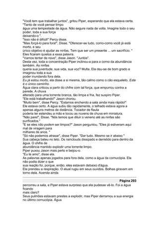 "Você tem que trabalhar juntos", gritou Piper, esperando que ela estava certa.
"Tanto de você pensar limpo
água uma tempestade de água. Não segure nada de volta. Imagine todo o seu
poder, toda a sua força
deixando-o ".
"Isso não é difícil!" Percy disse.
"Mas forçá-lo para fora!", Disse. "Oferecer-se tudo, como-como você já está
morto, e seu
único objetivo é ajudar as ninfas. Tem que ser um presente ... um sacrifício. "
Eles ficaram quietos a essa palavra.
"Vamos tentar de novo", disse Jason. "Juntos".
Desta vez, toda a concentração Piper inclinou-a para o corno da abundância
também. As ninfas
queria sua juventude, sua vida, sua voz? Multa. Ela deu-se de bom grado e
imaginou toda a sua
poder inundando fora dela.
Eu já estou morto, ela disse a si mesma, tão calmo como o cão esqueleto. Este
é o único caminho.
Água clara criticou a partir do chifre com tal força, que empurrou contra a
parede. A chuva
alterado para uma torrente branca, tão limpa e fria, fez suspiro Piper.
"Ele está trabalhando!" Jason chorou.
"Muito bem", disse Percy. "Estamos enchendo a sala ainda mais rápido!"
Ele estava certo. A água subiu tão rapidamente, o telhado estava agora a
apenas alguns metros de distância. Tocador de flauta
poderia ter estendeu a mão e tocou as nuvens de chuva em miniatura.
"Não pare!", Disse. "Nós temos que diluir o veneno até as ninfas são
purificados."
"E se eles não podem ser limpos?" Jason perguntou. "Eles já estiveram aqui
mal de viragem para
milhares de anos. "
"Só não podemos atrasar", disse Piper. "Dar tudo. Mesmo se ir abaixo "
Sua cabeça bateu no teto. Os rainclouds dissipado e derretido para dentro da
água. O chifre de
abundância mantido explodir uma torrente limpo.
Piper puxou Jason mais perto e beijou-o.
"Eu te amo", disse ela.
As palavras apenas jogados para fora dela, como a água da cornucópia. Ela
não podia dizer o que
sua reação foi, porque, então, eles estavam debaixo d'água.
Ela prendeu a respiração. O atual rugiu em seus ouvidos. Bolhas giravam em
torno dela. Acenda ainda

                                                                   Página 293
percorreu a sala, e Piper estava surpreso que ela pudesse vê-lo. Foi a água
ficando
mais claro?
Seus pulmões estavam prestes a explodir, mas Piper derramou a sua energia
no último cornucópia. Água
 