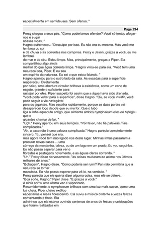 especialmente em semideuses. Sem ofensa. "

                                                                       Page 294
Percy chegou a seus pés. "Como poderíamos ofender? Você só tentou afogar-
nos e sugar
nossas vidas. "
Hagno estremeceu. "Desculpe por isso. Eu não era eu mesmo. Mas você me
lembrou do sol
e da chuva e as correntes nas campinas. Percy e Jason, graças a você, eu me
lembrei
do mar e do céu. Estou limpo. Mas, principalmente, graças a Piper. Ela
compartilhou algo ainda
melhor do que água corrente limpa. "Hagno virou-se para ela. "Você tem uma
natureza boa, Piper. E eu sou
um espírito da natureza. Eu sei o que estou falando. "
Hagno apontou para o outro lado da sala. As escadas para a superfície
reapareceu. Diretamente
por baixo, uma abertura circular brilhava à existência, como um cano de
esgoto, grande o suficiente para
rastejar por eles. Piper suspeito foi assim que a água havia sido drenada.
"Você pode voltar para a superfície", disse Hagno. "Ou, se você insistir, você
pode seguir a via navegável
para os gigantes. Mas escolha rapidamente, porque as duas portas vai
desaparecer logo depois que eu me for. Que o tubo
liga à linha aqueduto antigo, que alimenta ambos nymphaeum este eo hipogeu
que o
gigantes chamar de lar. "
"Ugh." Percy apertou em seus templos. "Por favor, não há palavras mais
complicadas."
"Ah, a casa não é uma palavra complicada." Hagno parecia completamente
sincero. "Eu pensei que era,
mas agora você tem não ligado nos deste lugar. Minhas irmãs passaram a
procurar novas casas ... uma
córrego da montanha, talvez, ou de um lago em um prado. Eu vou segui-los.
Eu não posso esperar para ver o
florestas e pastagens novamente, e as águas claras correndo. "
"Uh," Percy disse nervosamente, "as coisas mudaram-se acima nos últimos
milhares de anos."
"Bobagem", Hagno disse. "Como poderia ser ruim? Pan não permitiria que a
natureza se tornar
maculada. Eu não posso esperar para vê-lo, na verdade. "
Percy parecia que ele queria dizer alguma coisa, mas ele se deteve.
"Boa sorte, Hagno," Piper disse. "E graças a você."
A ninfa sorriu uma última vez e vaporizado.
Resumidamente, o nymphaeum brilhava com uma luz mais suave, como uma
lua cheia. Piper cheiro exótico
especiarias e rosas florescendo. Ela ouviu a música distante e vozes felizes
conversando e rindo. Ela
adivinhou que ela estava ouvindo centenas de anos de festas e celebrações
que foram realizadas em
 