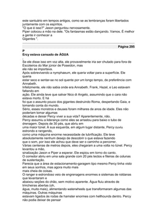 este santuário em tempos antigos, como se as lembranças foram libertados
juntamente com os espíritos.
"O que é isso?" Jason perguntou nervosamente.
Piper colocou a mão na dele. "Os fantasmas estão dançando. Vamos. É melhor
a gente ir conhecer a
Gigantes ".

                                                                    Página 295
P
Ercy estava cansado de ÁGUA
.
Se ele disse isso em voz alta, ele provavelmente iria ser chutado para fora de
Escoteiros do Mar júnior de Poseidon, mas
ele não se importava.
Após sobrevivendo a nymphaeum, ele queria voltar para a superfície. Ele
queria
estar seco e sentar-se no sol quente por um longo tempo, de preferência com
Annabeth.
Infelizmente, ele não sabia onde era Annabeth. Frank, Hazel, e Leo estavam
faltando em
ação. Ele ainda teve que salvar Nico di Angelo, assumindo que o cara não
estava morto. E há
foi que o assunto pouco dos gigantes destruindo Roma, despertando Gaia, e
tomando conta do mundo.
Sério, esses monstros e deuses foram milhares de anos de idade. Eles não
poderiam tomar algumas
décadas e deixar Percy viver a sua vida? Aparentemente, não.
Percy assumiu a liderança como eles se arrastou para baixo o tubo de
drenagem. Depois de 30 pés, que abriu em
uma maior túnel. À sua esquerda, em algum lugar distante, Percy ouviu
estrondo e rangendo,
como uma máquina enorme necessidade de lubrificação. Ele teve
absolutamente nenhum desejo de descobrir o que estava fazendo
que o som, por isso ele achou que deve ser o caminho a percorrer.
Várias centenas de metros depois, eles chegaram a uma volta no túnel. Percy
levantou a mão,
sinalização Jason e Piper a esperar. Ele espiou em torno do canto.
O corredor abriu em uma sala grande com 20 pés tectos e fileiras de colunas
de sustentação.
Parecia que a área de estacionamento-garagem tipo mesmo Percy tinha visto
em seus sonhos, mas agora muito mais
mais cheia de coisas.
O ranger e estrondoso veio de engrenagens enormes e sistemas de roldanas
que levantaram e
abaixou seções do chão, sem motivo aparente. Água fluiu através de
trincheiras abertas (oh,
água, muito mais), alimentando waterwheels que transformaram algumas das
máquinas. Outras máquinas
estavam ligados às rodas de hamster enormes com hellhounds dentro. Percy
não podia deixar de pensar
 