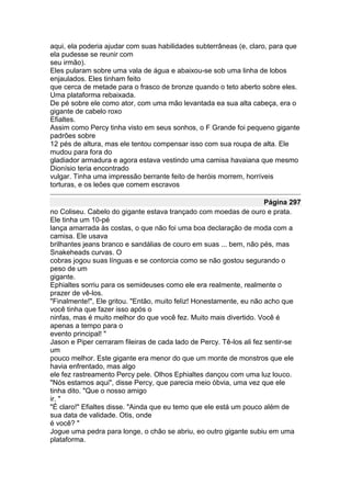 aqui, ela poderia ajudar com suas habilidades subterrâneas (e, claro, para que
ela pudesse se reunir com
seu irmão).
Eles pularam sobre uma vala de água e abaixou-se sob uma linha de lobos
enjaulados. Eles tinham feito
que cerca de metade para o frasco de bronze quando o teto aberto sobre eles.
Uma plataforma rebaixada.
De pé sobre ele como ator, com uma mão levantada ea sua alta cabeça, era o
gigante de cabelo roxo
Efialtes.
Assim como Percy tinha visto em seus sonhos, o F Grande foi pequeno gigante
padrões sobre
12 pés de altura, mas ele tentou compensar isso com sua roupa de alta. Ele
mudou para fora do
gladiador armadura e agora estava vestindo uma camisa havaiana que mesmo
Dionísio teria encontrado
vulgar. Tinha uma impressão berrante feito de heróis morrem, horríveis
torturas, e os leões que comem escravos

                                                                      Página 297
no Coliseu. Cabelo do gigante estava trançado com moedas de ouro e prata.
Ele tinha um 10-pé
lança amarrada às costas, o que não foi uma boa declaração de moda com a
camisa. Ele usava
brilhantes jeans branco e sandálias de couro em suas ... bem, não pés, mas
Snakeheads curvas. O
cobras jogou suas línguas e se contorcia como se não gostou segurando o
peso de um
gigante.
Ephialtes sorriu para os semideuses como ele era realmente, realmente o
prazer de vê-los.
"Finalmente!", Ele gritou. "Então, muito feliz! Honestamente, eu não acho que
você tinha que fazer isso após o
ninfas, mas é muito melhor do que você fez. Muito mais divertido. Você é
apenas a tempo para o
evento principal! "
Jason e Piper cerraram fileiras de cada lado de Percy. Tê-los ali fez sentir-se
um
pouco melhor. Este gigante era menor do que um monte de monstros que ele
havia enfrentado, mas algo
ele fez rastreamento Percy pele. Olhos Ephialtes dançou com uma luz louco.
"Nós estamos aqui", disse Percy, que parecia meio óbvia, uma vez que ele
tinha dito. "Que o nosso amigo
ir. "
"É claro!" Efialtes disse. "Ainda que eu temo que ele está um pouco além de
sua data de validade. Otis, onde
é você? "
Jogue uma pedra para longe, o chão se abriu, eo outro gigante subiu em uma
plataforma.
 