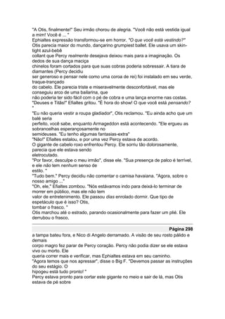 "A Otis, finalmente!" Seu irmão chorou de alegria. "Você não está vestida igual
a mim! Você é ... "
Ephialtes expressão transformou-se em horror. "O que você está vestindo?"
Otis parecia maior do mundo, dançarino grumpiest ballet. Ele usava um skin-
tight azul-bebê
collant que Percy realmente desejava deixou mais para a imaginação. Os
dedos de sua dança maciça
chinelos foram cortados para que suas cobras poderia sobressair. A tiara de
diamantes (Percy decidiu
ser generoso e pensar nele como uma coroa de rei) foi instalado em seu verde,
traque-trançado
do cabelo. Ele parecia triste e miseravelmente desconfortável, mas ele
conseguiu arco de uma bailarina, que
não poderia ter sido fácil com o pé de cobra e uma lança enorme nas costas.
"Deuses e Titãs!" Efialtes gritou. "É hora do show! O que você está pensando?
"
"Eu não queria vestir a roupa gladiador", Otis reclamou. "Eu ainda acho que um
balé seria
perfeito, você sabe, enquanto Armageddon está acontecendo. "Ele ergueu as
sobrancelhas esperançosamente no
semideuses. "Eu tenho algumas fantasias-extra"
"Não!" Efialtes estalou, e por uma vez Percy estava de acordo.
O gigante de cabelo roxo enfrentou Percy. Ele sorriu tão dolorosamente,
parecia que ele estava sendo
eletrocutado.
"Por favor, desculpe o meu irmão", disse ele. "Sua presença de palco é terrível,
e ele não tem nenhum senso de
estilo. "
"Tudo bem." Percy decidiu não comentar o camisa havaiana. "Agora, sobre o
nosso amigo ..."
"Oh, ele," Efialtes zombou. "Nós estávamos indo para deixá-lo terminar de
morrer em público, mas ele não tem
valor de entretenimento. Ele passou dias enrolado dormir. Que tipo de
espetáculo que é isso? Otis,
tombar o frasco. "
Otis marchou até o estrado, parando ocasionalmente para fazer um plié. Ele
derrubou o frasco,

                                                                    Página 298
a tampa bateu fora, e Nico di Angelo derramado. A visão de seu rosto pálido e
demais
corpo magro fez parar de Percy coração. Percy não podia dizer se ele estava
vivo ou morto. Ele
queria correr mais e verificar, mas Ephialtes estava em seu caminho.
"Agora temos que nos apressar", disse o Big F. "Devemos passar as instruções
do seu estágio. O
hipogeu está tudo pronto! "
Percy estava pronto para cortar este gigante no meio e sair de lá, mas Otis
estava de pé sobre
 