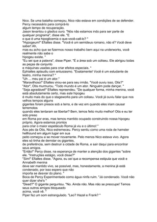 Nico. Se uma batalha começou, Nico não estava em condições de se defender.
Percy necessário para comprá-lo
algum tempo de recuperação.
Jason levantou o gladius ouro. "Nós não estamos indo para ser parte de
qualquer programa", disse ele. "E
o que é uma hipoglicemia o que-você-call-lo? "
"Hypogeum!" Efialtes disse. "Você é um semideus romano, não é? Você deve
saber! Ah,
mas eu acho que se fizermos nosso trabalho bem aqui na underworks, você
realmente não sabe o
hipogeu existe. "
"Eu sei que a palavra", disse Piper. "É a área sob um coliseu. Ele abrigou todas
as peças de conjunto
e máquinas usadas para criar efeitos especiais. "
Ephialtes aplaudiu com entusiasmo. "Exatamente! Você é um estudante de
teatro, minha menina? "
"Uh ... meu pai é um ator."
"Maravilhoso!" Efialtes virou-se para seu irmão. "Você ouviu isso, Otis?"
"Ator", Otis murmurou. "Todo mundo é um ator. Ninguém pode dançar. "
"Seja agradável!" Efialtes repreendeu. "De qualquer forma, minha menina, você
está absolutamente certo, mas este hipogeu
é muito mais do que o stageworks para um coliseu. Você já ouviu falar que nos
velhos tempos alguns
gigantes foram presos sob a terra, e de vez em quando eles iriam causar
terremotos
quando eles tentaram se libertar? Bem, temos feito muito melhor! Otis e eu ter
sido preso
em Roma por eras, mas temos mantido ocupado construindo nossa hipogeu
próprio. Agora estamos prontos
para criar o maior espetáculo Roma já viu e o último! "
Aos pés da Otis, Nico estremeceu. Percy sentiu como uma roda de hamster
hellhound em algum lugar em sua
peito começou a se mover novamente. Pelo menos Nico estava vivo. Agora
eles só tinha de derrotar os gigantes,
de preferência, sem destruir a cidade de Roma, e sair daqui para encontrar
seus amigos.
"Então!" Percy disse, na esperança de manter a atenção dos gigantes "sobre
ele. "Instruções estágio, você disse?"
"Sim!" Efialtes disse. "Agora, eu sei que a recompensa estipula que você e
Annabeth menina
deve ser mantido vivo, se possível, mas, honestamente, a menina já está
condenado, por isso espero que não
importa se desviar do plano. "
Boca de Percy Experimentado como água ninfa ruim. "Já condenado. Você não
quer dizer she's "
"Dead?" O gigante perguntou. "No. Ainda não. Mas não se preocupe! Temos
seus outros amigos bloqueado
acima, você vê. "
Piper fez um som estrangulado. "Leo? Hazel e Frank? "
 