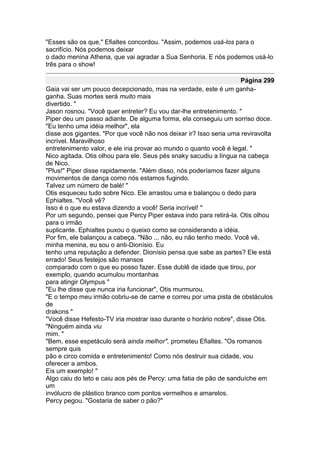 "Esses são os que," Efialtes concordou. "Assim, podemos usá-los para o
sacrifício. Nós podemos deixar
o dado menina Athena, que vai agradar a Sua Senhoria. E nós podemos usá-lo
três para o show!

                                                                    Página 299
Gaia vai ser um pouco decepcionado, mas na verdade, este é um ganha-
ganha. Suas mortes será muito mais
divertido. "
Jason rosnou. "Você quer entreter? Eu vou dar-lhe entretenimento. "
Piper deu um passo adiante. De alguma forma, ela conseguiu um sorriso doce.
"Eu tenho uma idéia melhor", ela
disse aos gigantes. "Por que você não nos deixar ir? Isso seria uma reviravolta
incrível. Maravilhoso
entretenimento valor, e ele iria provar ao mundo o quanto você é legal. "
Nico agitada. Otis olhou para ele. Seus pés snaky sacudiu a língua na cabeça
de Nico.
"Plus!" Piper disse rapidamente. "Além disso, nós poderíamos fazer alguns
movimentos de dança como nós estamos fugindo.
Talvez um número de balé! "
Otis esqueceu tudo sobre Nico. Ele arrastou uma e balançou o dedo para
Ephialtes. "Você vê?
Isso é o que eu estava dizendo a você! Seria incrível! "
Por um segundo, pensei que Percy Piper estava indo para retirá-la. Otis olhou
para o irmão
suplicante. Ephialtes puxou o queixo como se considerando a idéia.
Por fim, ele balançou a cabeça. "Não ... não, eu não tenho medo. Você vê,
minha menina, eu sou o anti-Dionísio. Eu
tenho uma reputação a defender. Dionísio pensa que sabe as partes? Ele está
errado! Seus festejos são mansos
comparado com o que eu posso fazer. Esse dublê de idade que tirou, por
exemplo, quando acumulou montanhas
para atingir Olympus "
"Eu lhe disse que nunca iria funcionar", Otis murmurou.
"E o tempo meu irmão cobriu-se de carne e correu por uma pista de obstáculos
de
drakons "
"Você disse Hefesto-TV iria mostrar isso durante o horário nobre", disse Otis.
"Ninguém ainda viu
mim. "
"Bem, esse espetáculo será ainda melhor", prometeu Efialtes. "Os romanos
sempre quis
pão e circo comida e entretenimento! Como nós destruir sua cidade, vou
oferecer a ambos.
Eis um exemplo! "
Algo caiu do teto e caiu aos pés de Percy: uma fatia de pão de sanduíche em
um
invólucro de plástico branco com pontos vermelhos e amarelos.
Percy pegou. "Gostaria de saber o pão?"
 