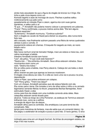 ainda mais assustador do que a figura de dragão de bronze na II Argo. Ele
tinha a pele cinza áspera como um
Komodo lagarto e asas de morcego de couro. Flechas e pedras saltou
inofensivamente sua pele como
pesadamente em direção Piper e Jason, agarrou-los com suas garras
dianteiras, e saltou para o ar.
"É que ...?" Annabeth não poderia mesmo colocar o pensamento em palavras.
"Frank," Percy confirmada, a poucos metros acima dela. "Ele tem alguns
talentos especiais."
"Eufemismo," Annabeth murmurou. "Continue subindo!"
Sem o dragão eo cavalo de Hazel para distrair os arqueiros, eles nunca teria
feito isso
até a escada, mas finalmente subiram passado uma fileira de remos quebrados
aéreas e para o convés. O
equipamento estava em chamas. O traquete foi rasgado ao meio, eo navio
listado mal a
estibordo.
Não havia nenhum sinal de treinador Hedge, mas Leo estava a meia-nau, com
calma recarregar a balista.
Intestino Annabeth torcida com horror.
"Leo", ela gritou. "O que você está fazendo?"
"Destruí-los ..." Ele enfrentou Annabeth. Seus olhos estavam vidrados. Seus
movimentos eram como um
robô. "Destruí-los todos."
Ele se voltou para a balista, mas Percy atacá-lo. Cabeça de Leo bateu o deck
rígido, e sua
olhos viraram-se para que apenas os brancos mostraram.
O dragão cinza elevou-se vista. É a volta ao navio uma vez e pousou na proa,
depositando
Jason e Piper, que ambos entraram em colapso.
"Vá!" Percy gritou. "Tirem-nos daqui!"
Com um choque, Annabeth percebeu que ele estava falando com ela.
Ela correu para o leme. Ela cometeu o erro de olhar sobre o trilho e viu armado
legionários cerrando fileiras no fórum, preparando flechas flamejantes. Arion
estimulado Hazel, e eles
correu para fora da cidade com uma multidão correndo atrás deles. Mais
catapultas estavam sendo levado para
alcance. Todos ao longo da Linha Pomerian, as estátuas de Terminus estavam
brilhando roxo, como se o edifício
a energia de algum tipo de ataque.
Annabeth olhou para os controles. Ela amaldiçoou Leo para torná-los tão
complicado. Não
tempo para manobras de fantasia, mas ela sabia que um comando básico: Up.
Ela pegou o acelerador de aviação e puxou-o para trás. O navio gemeu. O arco

                                                                   Página 36
inclinado para cima em um ângulo horrível. As linhas de ancoragem estalou, eo
Argo II tiro nas nuvens.

                                                                    Página 37
 
