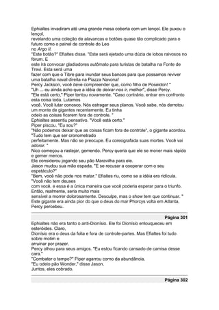 Ephialtes invadiram até uma grande mesa coberta com um lençol. Ele puxou o
lençol,
revelando uma coleção de alavancas e botões quase tão complicado para o
futuro como o painel de controle do Leo
no Argo II.
"Este botão?" Efialtes disse. "Este será ejetado uma dúzia de lobos raivosos no
fórum. E
este irá convocar gladiadores autômato para turistas de batalha na Fonte de
Trevi. Esta será uma
fazer com que o Tibre para inundar seus bancos para que possamos reviver
uma batalha naval direita na Piazza Navona!
Percy Jackson, você deve compreender que, como filho de Poseidon! "
"Uh ... eu ainda acho que a idéia de deixar-nos ir, melhor", disse Percy.
"Ele está certo," Piper tentou novamente. "Caso contrário, entrar em confronto
esta coisa toda. Lutamos
você. Você lutar conosco. Nós estragar seus planos. Você sabe, nós derrotou
um monte de gigantes recentemente. Eu tinha
odeio as coisas ficarem fora de controle. "
Ephialtes assentiu pensativo. "Você está certo."
Piper piscou. "Eu sou?"
"Não podemos deixar que as coisas ficam fora de controle", o gigante acordou.
"Tudo tem que ser cronometrado
perfeitamente. Mas não se preocupe. Eu coreografada suas mortes. Você vai
adorar. "
Nico começou a rastejar, gemendo. Percy queria que ele se mover mais rápido
e gemer menos.
Ele considerou jogando seu pão Maravilha para ele.
Jason mudou sua mão espada. "E se recusar a cooperar com o seu
espetáculo?"
"Bem, você não pode nos matar." Efialtes riu, como se a idéia era ridícula.
"Você não tem deuses
com você, e essa é a única maneira que você poderia esperar para o triunfo.
Então, realmente, seria muito mais
sensível a morrer dolorosamente. Desculpe, mas o show tem que continuar. "
Este gigante era ainda pior do que o deus do mar Phorcys volta em Atlanta,
Percy percebeu.

                                                                       Página 301
Ephialtes não era tanto o anti-Dionísio. Ele foi Dionísio enlouqueceu em
esteróides. Claro,
Dionísio era o deus da folia e fora de controle-partes. Mas Efialtes foi tudo
sobre motim e
arruinar por prazer.
Percy olhou para seus amigos. "Eu estou ficando cansado de camisa desse
cara."
"Combater o tempo?" Piper agarrou corno da abundância.
"Eu odeio pão Wonder," disse Jason.
Juntos, eles cobrado.

                                                                     Página 302
 