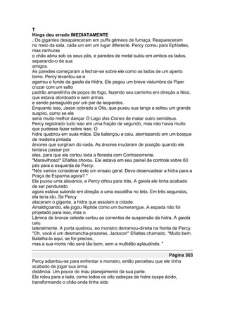 T
Hings deu errado IMEDIATAMENTE
. Os gigantes desapareceram em puffs gêmeos de fumaça. Reapareceram
no meio da sala, cada um em um lugar diferente. Percy correu para Ephialtes,
mas ranhuras
o chão abriu sob os seus pés, e paredes de metal subiu em ambos os lados,
separando-o de sua
amigos.
As paredes começaram a fechar-se sobre ele como os lados de um aperto
torno. Percy levantou-se e
agarrou o fundo da gaiola da Hidra. Ele pegou um breve vislumbre da Piper
cruzar com um salto
padrão amarelinha de poços de fogo, fazendo seu caminho em direção a Nico,
que estava atordoado e sem armas
e sendo perseguido por um par de leopardos.
Enquanto isso, Jason cobrado a Otis, que puxou sua lança e soltou um grande
suspiro, como se ele
seria muito melhor dançar O Lago dos Cisnes de matar outro semideus.
Percy registrado tudo isso em uma fração de segundo, mas não havia muito
que pudesse fazer sobre isso. O
hidra quebrou em suas mãos. Ele balançou e caiu, aterrissando em um bosque
de madeira pintada
árvores que surgiram do nada. As árvores mudaram de posição quando ele
tentava passar por
eles, para que ele cortou toda a floresta com Contracorrente.
"Maravilhoso!" Efialtes chorou. Ele estava em seu painel de controle sobre 60
pés para a esquerda de Percy.
"Nós vamos considerar este um ensaio geral. Devo desencadear a hidra para a
Praça de Espanha agora? "
Ele puxou uma alavanca, e Percy olhou para trás. A gaiola ele tinha acabado
de ser pendurado
agora estava subindo em direção a uma escotilha no teto. Em três segundos,
ela teria ido. Se Percy
atacaram o gigante, a hidra que assolam a cidade.
Amaldiçoando, ele jogou Riptide como um bumerangue. A espada não foi
projetado para isso, mas o
Lâmina de bronze celeste cortou as correntes de suspensão da hidra. A gaiola
caiu
lateralmente. A porta quebrou, eo monstro derramou-direita na frente de Percy.
"Oh, você é um desmancha-prazeres, Jackson!" Efialtes chamado. "Muito bem.
Batalha-lo aqui, se for preciso,
mas a sua morte não será tão bom, sem a multidão aplaudindo. "

                                                                   Página 303
Percy adiantou-se para enfrentar o monstro, então percebeu que ele tinha
acabado de jogar sua arma
distância. Um pouco do mau planejamento da sua parte.
Ele rolou para o lado, como todos os oito cabeças de hidra cuspe ácido,
transformando o chão onde tinha sido
 