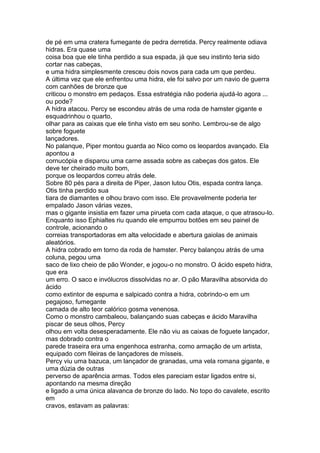 de pé em uma cratera fumegante de pedra derretida. Percy realmente odiava
hidras. Era quase uma
coisa boa que ele tinha perdido a sua espada, já que seu instinto teria sido
cortar nas cabeças,
e uma hidra simplesmente cresceu dois novos para cada um que perdeu.
A última vez que ele enfrentou uma hidra, ele foi salvo por um navio de guerra
com canhões de bronze que
criticou o monstro em pedaços. Essa estratégia não poderia ajudá-lo agora ...
ou pode?
A hidra atacou. Percy se escondeu atrás de uma roda de hamster gigante e
esquadrinhou o quarto,
olhar para as caixas que ele tinha visto em seu sonho. Lembrou-se de algo
sobre foguete
lançadores.
No palanque, Piper montou guarda ao Nico como os leopardos avançado. Ela
apontou a
cornucópia e disparou uma carne assada sobre as cabeças dos gatos. Ele
deve ter cheirado muito bom,
porque os leopardos correu atrás dele.
Sobre 80 pés para a direita de Piper, Jason lutou Otis, espada contra lança.
Otis tinha perdido sua
tiara de diamantes e olhou bravo com isso. Ele provavelmente poderia ter
empalado Jason várias vezes,
mas o gigante insistia em fazer uma pirueta com cada ataque, o que atrasou-lo.
Enquanto isso Ephialtes riu quando ele empurrou botões em seu painel de
controle, acionando o
correias transportadoras em alta velocidade e abertura gaiolas de animais
aleatórios.
A hidra cobrado em torno da roda de hamster. Percy balançou atrás de uma
coluna, pegou uma
saco de lixo cheio de pão Wonder, e jogou-o no monstro. O ácido espeto hidra,
que era
um erro. O saco e invólucros dissolvidas no ar. O pão Maravilha absorvida do
ácido
como extintor de espuma e salpicado contra a hidra, cobrindo-o em um
pegajoso, fumegante
camada de alto teor calórico gosma venenosa.
Como o monstro cambaleou, balançando suas cabeças e ácido Maravilha
piscar de seus olhos, Percy
olhou em volta desesperadamente. Ele não viu as caixas de foguete lançador,
mas dobrado contra o
parede traseira era uma engenhoca estranha, como armação de um artista,
equipado com fileiras de lançadores de mísseis.
Percy viu uma bazuca, um lançador de granadas, uma vela romana gigante, e
uma dúzia de outras
perverso de aparência armas. Todos eles pareciam estar ligados entre si,
apontando na mesma direção
e ligado a uma única alavanca de bronze do lado. No topo do cavalete, escrito
em
cravos, estavam as palavras:
 