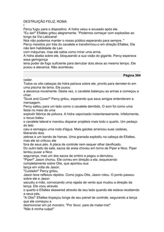 DESTRUIÇÃO FELIZ, ROMA
!
Percy fugiu para o dispositivo. A hidra vaiou e acusado após ele.
"Eu sei!" Efialtes gritou alegremente. "Podemos começar com explosões ao
longo da Via Labicana!
Nós não podemos manter o nosso público esperando para sempre. "
Percy mexidos por trás do cavalete e transformou-o em direção Efialtes. Ele
não tem habilidade de Leo
com máquinas, mas ele sabia como mirar uma arma.
A hidra abatia sobre ele, bloqueando a sua visão do gigante. Percy esperava
essa geringonça
teria poder de fogo suficiente para derrubar dois alvos ao mesmo tempo. Ele
puxou a alavanca. Não aconteceu

                                                                    Página 304
ceder.
Todos os oito cabeças de hidra pairava sobre ele, pronto para derreter-lo em
uma piscina de lama. Ele puxou
a alavanca novamente. Desta vez, o cavalete balançou as armas e começou a
chiar.
"Duck and Cover!" Percy gritou, esperando que seus amigos entenderam a
mensagem.
Percy saltou para um lado como o cavalete demitido. O som foi como uma
festa no meio de uma
explodir fábrica de pólvora. A hidra vaporizado instantaneamente. Infelizmente,
o recuo bateu
o cavalete lateral e mandou disparar projéteis mais todo o quarto. Um pedaço
do teto
caiu e esmagou uma roda d'água. Mais gaiolas arrancou suas cadeias,
liberando dois
zebras e um bando de hienas. Uma granada explodiu na cabeça de Efialtes,
mas ele só criticou ele
fora de seus pés. A placa de controle nem sequer olhar danificado.
Do outro lado da sala, sacos de areia choveu em torno de Piper e Nico. Piper
tentou puxar a Nico
segurança, mas um dos sacos de ombro e pegou a derrubou.
"Piper!" Jason chorou. Ele correu em direção a ela, esquecendo
completamente sobre Otis, que apontou sua
lança em volta de Jason.
"Cuidado!" Percy gritou.
Jason teve reflexos rápidos. Como jogou Otis, Jason rolou. O ponto passou
sobre ele e Jason
sacudiu a mão, convocando uma rajada de vento que mudou a direção da
lança. Ele voou através
o quarto e Efialtes skewered através de seu lado quando ele estava recebendo
a seus pés.
"A Otis!" Efialtes tropeçou longe de seu painel de controle, segurando a lança
que ele começou a
desmoronar em pó monstro. "Por favor, pare de matar-me!"
"Não é minha culpa!"
 