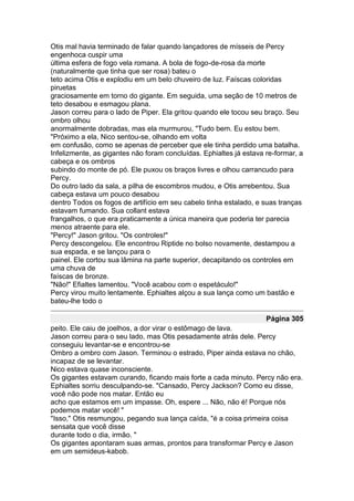 Otis mal havia terminado de falar quando lançadores de mísseis de Percy
engenhoca cuspir uma
última esfera de fogo vela romana. A bola de fogo-de-rosa da morte
(naturalmente que tinha que ser rosa) bateu o
teto acima Otis e explodiu em um belo chuveiro de luz. Faíscas coloridas
piruetas
graciosamente em torno do gigante. Em seguida, uma seção de 10 metros de
teto desabou e esmagou plana.
Jason correu para o lado de Piper. Ela gritou quando ele tocou seu braço. Seu
ombro olhou
anormalmente dobradas, mas ela murmurou, "Tudo bem. Eu estou bem.
"Próximo a ela, Nico sentou-se, olhando em volta
em confusão, como se apenas de perceber que ele tinha perdido uma batalha.
Infelizmente, as gigantes não foram concluídas. Ephialtes já estava re-formar, a
cabeça e os ombros
subindo do monte de pó. Ele puxou os braços livres e olhou carrancudo para
Percy.
Do outro lado da sala, a pilha de escombros mudou, e Otis arrebentou. Sua
cabeça estava um pouco desabou
dentro Todos os fogos de artifício em seu cabelo tinha estalado, e suas tranças
estavam fumando. Sua collant estava
frangalhos, o que era praticamente a única maneira que poderia ter parecia
menos atraente para ele.
"Percy!" Jason gritou. "Os controles!"
Percy descongelou. Ele encontrou Riptide no bolso novamente, destampou a
sua espada, e se lançou para o
painel. Ele cortou sua lâmina na parte superior, decapitando os controles em
uma chuva de
faíscas de bronze.
"Não!" Efialtes lamentou. "Você acabou com o espetáculo!"
Percy virou muito lentamente. Ephialtes alçou a sua lança como um bastão e
bateu-lhe todo o

                                                                    Página 305
peito. Ele caiu de joelhos, a dor virar o estômago de lava.
Jason correu para o seu lado, mas Otis pesadamente atrás dele. Percy
conseguiu levantar-se e encontrou-se
Ombro a ombro com Jason. Terminou o estrado, Piper ainda estava no chão,
incapaz de se levantar.
Nico estava quase inconsciente.
Os gigantes estavam curando, ficando mais forte a cada minuto. Percy não era.
Ephialtes sorriu desculpando-se. "Cansado, Percy Jackson? Como eu disse,
você não pode nos matar. Então eu
acho que estamos em um impasse. Oh, espere ... Não, não é! Porque nós
podemos matar você! "
"Isso," Otis resmungou, pegando sua lança caída, "é a coisa primeira coisa
sensata que você disse
durante todo o dia, irmão. "
Os gigantes apontaram suas armas, prontos para transformar Percy e Jason
em um semideus-kabob.
 