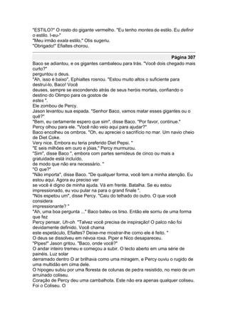 "ESTILO?" O rosto do gigante vermelho. "Eu tenho montes de estilo. Eu definir
o estilo. I-eu-"
"Meu irmão exala estilo," Otis sugeriu.
"Obrigado!" Efialtes chorou.

                                                                      Página 307
Baco se adiantou, e os gigantes cambaleou para trás. "Você dois chegado mais
curto?"
perguntou o deus.
"Ah, isso é baixo", Ephialtes rosnou. "Estou muito altos o suficiente para
destruí-lo, Baco! Você
deuses, sempre se escondendo atrás de seus heróis mortais, confiando o
destino do Olimpo para os gostos de
estes ".
Ele zombou de Percy.
Jason levantou sua espada. "Senhor Baco, vamos matar esses gigantes ou o
quê?"
"Bem, eu certamente espero que sim", disse Baco. "Por favor, continue."
Percy olhou para ele. "Você não veio aqui para ajudar?"
Baco encolheu os ombros. "Oh, eu apreciei o sacrifício no mar. Um navio cheio
de Diet Coke.
Very nice. Embora eu teria preferido Diet Pepsi. "
"E seis milhões em ouro e jóias," Percy murmurou.
"Sim", disse Baco ", embora com partes semideus de cinco ou mais a
gratuidade está incluído,
de modo que não era necessário. "
"O que?"
"Não importa", disse Baco. "De qualquer forma, você tem a minha atenção. Eu
estou aqui. Agora eu preciso ver
se você é digno de minha ajuda. Vá em frente. Batalha. Se eu estou
impressionado, eu vou pular na para o grand finale ".
"Nós espetou um", disse Percy. "Caiu do telhado do outro. O que você
considera
impressionante? "
"Ah, uma boa pergunta ..." Baco bateu os tirso. Então ele sorriu de uma forma
que fez
Percy pensar, Uh-oh. "Talvez você precisa de inspiração! O palco não foi
devidamente definido. Você chama
este espetáculo, Efialtes? Deixe-me mostrar-lhe como ele é feito. "
O deus se dissolveu em névoa roxa. Piper e Nico desapareceu.
"Pipes!" Jason gritou. "Baco, onde você?"
O andar inteiro tremeu e começou a subir. O tecto aberto em uma série de
painéis. Luz solar
derramado dentro O ar brilhava como uma miragem, e Percy ouviu o rugido de
uma multidão em cima dele.
O hipogeu subiu por uma floresta de colunas de pedra resistido, no meio de um
arruinado coliseu.
Coração de Percy deu uma cambalhota. Este não era apenas qualquer coliseu.
Foi o Coliseu. O
 