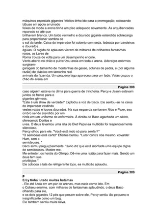 máquinas especiais gigantes 'efeitos tinha ido para a prorrogação, colocando
tábuas em apoio arruinado
feixes de modo a arena tinha um piso adequado novamente. As arquibancadas
reparado se até que
brilhavam branco. Um toldo vermelho e dourado gigante estendido sobrecarga
para proporcionar sombra de
o sol da tarde. Caixa do imperador foi coberto com seda, ladeada por bandeiras
e dourados
águias. O rugido de aplausos vieram de milhares de brilhantes fantasmas
roxos, os Lares de
Roma trouxe de volta para um desempenho encore.
Vents aberto no chão e pulverizou areia em toda a arena. Adereços enormes
surgiram-
garagem do tamanho de montanhas de gesso, colunas de pedra, e (por alguma
razão) de plástico em tamanho real
animais da fazenda. Um pequeno lago apareceu para um lado. Valas cruzou o
chão da arena em

                                                                    Página 308
caso alguém estava no clima para guerra de trincheira. Percy e Jason estavam
juntos de frente para o
gigantes gêmeos.
"Este é um show de verdade!" Explodiu a voz de Baco. Ele sentou-se na caixa
do imperador vestindo
vestes roxas e louros dourados. Na sua esquerda sentavam Nico e Piper, seu
ombro sendo atendido por um
ninfa em um uniforme de enfermeira. À direita de Baco agachado um sátiro,
oferecendo Doritos e
uvas. O deus levantou uma lata de Diet Pepsi ea multidão foi respeitosamente
silencioso.
Percy olhou para ele. "Você está indo só para sentar?"
"O semideus está certo!" Efialtes berrou. "Lutar contra nós mesmo, covarde!
Hum, sem a
semideuses. "
Baco sorriu preguiçosamente. "Juno diz que está montada uma equipe digna
de semideuses. Mostre-me.
Me entreter, os heróis do Olimpo. Dê-me uma razão para fazer mais. Sendo um
deus tem sua
privilégios ".
Ele colocou a lata de refrigerante topo, ea multidão aplaudiu.

                                                                  Página 309
P
Ercy tinha lutado muitas batalhas
. Ele até lutou em um par de arenas, mas nada como isto. Em
o Coliseu enorme, com milhares de fantasmas aplaudindo, o deus Baco
olhando para ele,
e os dois gigantes 12 pés que pesam sobre ele, Percy sentiu tão pequeno e
insignificante como um bug.
Ele também sentiu muita raiva.
 