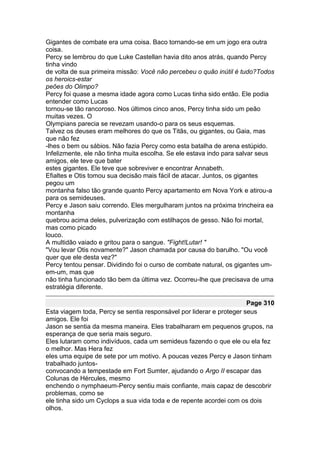 Gigantes de combate era uma coisa. Baco tornando-se em um jogo era outra
coisa.
Percy se lembrou do que Luke Castellan havia dito anos atrás, quando Percy
tinha vindo
de volta de sua primeira missão: Você não percebeu o quão inútil é tudo?Todos
os heroics-estar
peões do Olimpo?
Percy foi quase a mesma idade agora como Lucas tinha sido então. Ele podia
entender como Lucas
tornou-se tão rancoroso. Nos últimos cinco anos, Percy tinha sido um peão
muitas vezes. O
Olympians parecia se revezam usando-o para os seus esquemas.
Talvez os deuses eram melhores do que os Titãs, ou gigantes, ou Gaia, mas
que não fez
-lhes o bem ou sábios. Não fazia Percy como esta batalha de arena estúpido.
Infelizmente, ele não tinha muita escolha. Se ele estava indo para salvar seus
amigos, ele teve que bater
estes gigantes. Ele teve que sobreviver e encontrar Annabeth.
Efialtes e Otis tomou sua decisão mais fácil de atacar. Juntos, os gigantes
pegou um
montanha falso tão grande quanto Percy apartamento em Nova York e atirou-a
para os semideuses.
Percy e Jason saiu correndo. Eles mergulharam juntos na próxima trincheira ea
montanha
quebrou acima deles, pulverização com estilhaços de gesso. Não foi mortal,
mas como picado
louco.
A multidão vaiado e gritou para o sangue. "Fight!Lutar! "
"Vou levar Otis novamente?" Jason chamada por causa do barulho. "Ou você
quer que ele desta vez?"
Percy tentou pensar. Dividindo foi o curso de combate natural, os gigantes um-
em-um, mas que
não tinha funcionado tão bem da última vez. Ocorreu-lhe que precisava de uma
estratégia diferente.

                                                                      Page 310
Esta viagem toda, Percy se sentia responsável por liderar e proteger seus
amigos. Ele foi
Jason se sentia da mesma maneira. Eles trabalharam em pequenos grupos, na
esperança de que seria mais seguro.
Eles lutaram como indivíduos, cada um semideus fazendo o que ele ou ela fez
o melhor. Mas Hera fez
eles uma equipe de sete por um motivo. A poucas vezes Percy e Jason tinham
trabalhado juntos-
convocando a tempestade em Fort Sumter, ajudando o Argo II escapar das
Colunas de Hércules, mesmo
enchendo o nymphaeum-Percy sentiu mais confiante, mais capaz de descobrir
problemas, como se
ele tinha sido um Cyclops a sua vida toda e de repente acordei com os dois
olhos.
 