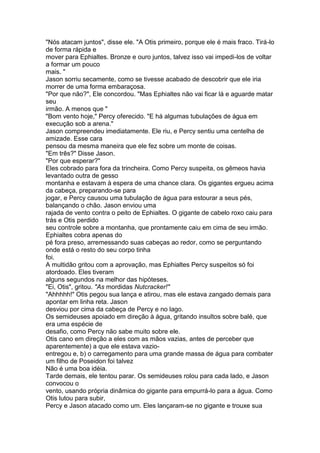 "Nós atacam juntos", disse ele. "A Otis primeiro, porque ele é mais fraco. Tirá-lo
de forma rápida e
mover para Ephialtes. Bronze e ouro juntos, talvez isso vai impedi-los de voltar
a formar um pouco
mais. "
Jason sorriu secamente, como se tivesse acabado de descobrir que ele iria
morrer de uma forma embaraçosa.
"Por que não?", Ele concordou. "Mas Ephialtes não vai ficar lá e aguarde matar
seu
irmão. A menos que "
"Bom vento hoje," Percy oferecido. "E há algumas tubulações de água em
execução sob a arena."
Jason compreendeu imediatamente. Ele riu, e Percy sentiu uma centelha de
amizade. Esse cara
pensou da mesma maneira que ele fez sobre um monte de coisas.
"Em três?" Disse Jason.
"Por que esperar?"
Eles cobrado para fora da trincheira. Como Percy suspeita, os gêmeos havia
levantado outra de gesso
montanha e estavam à espera de uma chance clara. Os gigantes ergueu acima
da cabeça, preparando-se para
jogar, e Percy causou uma tubulação de água para estourar a seus pés,
balançando o chão. Jason enviou uma
rajada de vento contra o peito de Ephialtes. O gigante de cabelo roxo caiu para
trás e Otis perdido
seu controle sobre a montanha, que prontamente caiu em cima de seu irmão.
Ephialtes cobra apenas do
pé fora preso, arremessando suas cabeças ao redor, como se perguntando
onde está o resto do seu corpo tinha
foi.
A multidão gritou com a aprovação, mas Ephialtes Percy suspeitos só foi
atordoado. Eles tiveram
alguns segundos na melhor das hipóteses.
"Ei, Otis", gritou. "As mordidas Nutcracker!"
"Ahhhhh!" Otis pegou sua lança e atirou, mas ele estava zangado demais para
apontar em linha reta. Jason
desviou por cima da cabeça de Percy e no lago.
Os semideuses apoiado em direção à água, gritando insultos sobre balé, que
era uma espécie de
desafio, como Percy não sabe muito sobre ele.
Otis cano em direção a eles com as mãos vazias, antes de perceber que
aparentemente) a que ele estava vazio-
entregou e, b) o carregamento para uma grande massa de água para combater
um filho de Poseidon foi talvez
Não é uma boa idéia.
Tarde demais, ele tentou parar. Os semideuses rolou para cada lado, e Jason
convocou o
vento, usando própria dinâmica do gigante para empurrá-lo para a água. Como
Otis lutou para subir,
Percy e Jason atacado como um. Eles lançaram-se no gigante e trouxe sua
 