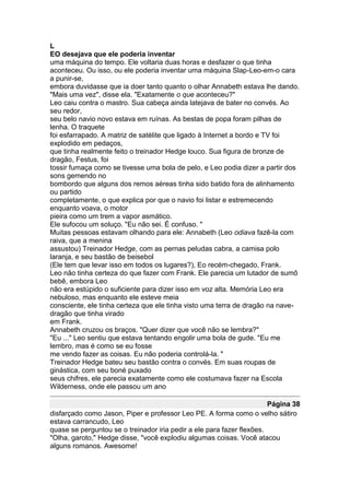 L
EO desejava que ele poderia inventar
uma máquina do tempo. Ele voltaria duas horas e desfazer o que tinha
aconteceu. Ou isso, ou ele poderia inventar uma máquina Slap-Leo-em-o cara
a punir-se,
embora duvidasse que ia doer tanto quanto o olhar Annabeth estava lhe dando.
"Mais uma vez", disse ela. "Exatamente o que aconteceu?"
Leo caiu contra o mastro. Sua cabeça ainda latejava de bater no convés. Ao
seu redor,
seu belo navio novo estava em ruínas. As bestas de popa foram pilhas de
lenha. O traquete
foi esfarrapado. A matriz de satélite que ligado à Internet a bordo e TV foi
explodido em pedaços,
que tinha realmente feito o treinador Hedge louco. Sua figura de bronze de
dragão, Festus, foi
tossir fumaça como se tivesse uma bola de pelo, e Leo podia dizer a partir dos
sons gemendo no
bombordo que alguns dos remos aéreas tinha sido batido fora de alinhamento
ou partido
completamente, o que explica por que o navio foi listar e estremecendo
enquanto voava, o motor
pieira como um trem a vapor asmático.
Ele sufocou um soluço. "Eu não sei. É confuso. "
Muitas pessoas estavam olhando para ele: Annabeth (Leo odiava fazê-la com
raiva, que a menina
assustou) Treinador Hedge, com as pernas peludas cabra, a camisa polo
laranja, e seu bastão de beisebol
(Ele tem que levar isso em todos os lugares?), Eo recém-chegado, Frank.
Leo não tinha certeza do que fazer com Frank. Ele parecia um lutador de sumô
bebê, embora Leo
não era estúpido o suficiente para dizer isso em voz alta. Memória Leo era
nebuloso, mas enquanto ele esteve meia
consciente, ele tinha certeza que ele tinha visto uma terra de dragão na nave-
dragão que tinha virado
em Frank.
Annabeth cruzou os braços. "Quer dizer que você não se lembra?"
"Eu ..." Leo sentiu que estava tentando engolir uma bola de gude. "Eu me
lembro, mas é como se eu fosse
me vendo fazer as coisas. Eu não poderia controlá-la. "
Treinador Hedge bateu seu bastão contra o convés. Em suas roupas de
ginástica, com seu boné puxado
seus chifres, ele parecia exatamente como ele costumava fazer na Escola
Wilderness, onde ele passou um ano

                                                                       Página 38
disfarçado como Jason, Piper e professor Leo PE. A forma como o velho sátiro
estava carrancudo, Leo
quase se perguntou se o treinador iria pedir a ele para fazer flexões.
"Olha, garoto," Hedge disse, "você explodiu algumas coisas. Você atacou
alguns romanos. Awesome!
 