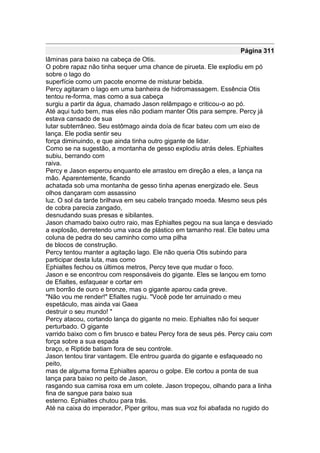Página 311
lâminas para baixo na cabeça de Otis.
O pobre rapaz não tinha sequer uma chance de pirueta. Ele explodiu em pó
sobre o lago do
superfície como um pacote enorme de misturar bebida.
Percy agitaram o lago em uma banheira de hidromassagem. Essência Otis
tentou re-forma, mas como a sua cabeça
surgiu a partir da água, chamado Jason relâmpago e criticou-o ao pó.
Até aqui tudo bem, mas eles não podiam manter Otis para sempre. Percy já
estava cansado de sua
lutar subterrâneo. Seu estômago ainda doía de ficar bateu com um eixo de
lança. Ele podia sentir seu
força diminuindo, e que ainda tinha outro gigante de lidar.
Como se na sugestão, a montanha de gesso explodiu atrás deles. Ephialtes
subiu, berrando com
raiva.
Percy e Jason esperou enquanto ele arrastou em direção a eles, a lança na
mão. Aparentemente, ficando
achatada sob uma montanha de gesso tinha apenas energizado ele. Seus
olhos dançaram com assassino
luz. O sol da tarde brilhava em seu cabelo trançado moeda. Mesmo seus pés
de cobra parecia zangado,
desnudando suas presas e sibilantes.
Jason chamado baixo outro raio, mas Ephialtes pegou na sua lança e desviado
a explosão, derretendo uma vaca de plástico em tamanho real. Ele bateu uma
coluna de pedra do seu caminho como uma pilha
de blocos de construção.
Percy tentou manter a agitação lago. Ele não queria Otis subindo para
participar desta luta, mas como
Ephialtes fechou os últimos metros, Percy teve que mudar o foco.
Jason e se encontrou com responsáveis do gigante. Eles se lançou em torno
de Efialtes, esfaquear e cortar em
um borrão de ouro e bronze, mas o gigante aparou cada greve.
"Não vou me render!" Efialtes rugiu. "Você pode ter arruinado o meu
espetáculo, mas ainda vai Gaea
destruir o seu mundo! "
Percy atacou, cortando lança do gigante no meio. Ephialtes não foi sequer
perturbado. O gigante
varrido baixo com o fim brusco e bateu Percy fora de seus pés. Percy caiu com
força sobre a sua espada
braço, e Riptide batiam fora de seu controle.
Jason tentou tirar vantagem. Ele entrou guarda do gigante e esfaqueado no
peito,
mas de alguma forma Ephialtes aparou o golpe. Ele cortou a ponta de sua
lança para baixo no peito de Jason,
rasgando sua camisa roxa em um colete. Jason tropeçou, olhando para a linha
fina de sangue para baixo sua
esterno. Ephialtes chutou para trás.
Até na caixa do imperador, Piper gritou, mas sua voz foi abafada no rugido do
 