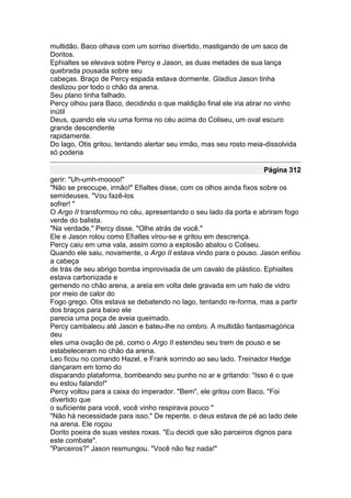 multidão. Baco olhava com um sorriso divertido, mastigando de um saco de
Doritos.
Ephialtes se elevava sobre Percy e Jason, as duas metades de sua lança
quebrada pousada sobre seu
cabeças. Braço de Percy espada estava dormente. Gladius Jason tinha
deslizou por todo o chão da arena.
Seu plano tinha falhado.
Percy olhou para Baco, decidindo o que maldição final ele iria atirar no vinho
inútil
Deus, quando ele viu uma forma no céu acima do Coliseu, um oval escuro
grande descendente
rapidamente.
Do lago, Otis gritou, tentando alertar seu irmão, mas seu rosto meia-dissolvida
só poderia

                                                                    Página 312
gerir: "Uh-umh-moooo!"
"Não se preocupe, irmão!" Efialtes disse, com os olhos ainda fixos sobre os
semideuses. "Vou fazê-los
sofrer! "
O Argo II transformou no céu, apresentando o seu lado da porta e abriram fogo
verde do balista.
"Na verdade," Percy disse. "Olhe atrás de você."
Ele e Jason rolou como Efialtes virou-se e gritou em descrença.
Percy caiu em uma vala, assim como a explosão abalou o Coliseu.
Quando ele saiu, novamente, o Argo II estava vindo para o pouso. Jason enfiou
a cabeça
de trás de seu abrigo bomba improvisada de um cavalo de plástico. Ephialtes
estava carbonizada e
gemendo no chão arena, a areia em volta dele gravada em um halo de vidro
por meio de calor do
Fogo grego. Otis estava se debatendo no lago, tentando re-forma, mas a partir
dos braços para baixo ele
parecia uma poça de aveia queimado.
Percy cambaleou até Jason e bateu-lhe no ombro. A multidão fantasmagórica
deu
eles uma ovação de pé, como o Argo II estendeu seu trem de pouso e se
estabeleceram no chão da arena.
Leo ficou no comando Hazel, e Frank sorrindo ao seu lado. Treinador Hedge
dançaram em torno do
disparando plataforma, bombeando seu punho no ar e gritando: "Isso é o que
eu estou falando!"
Percy voltou para a caixa do imperador. "Bem", ele gritou com Baco. "Foi
divertido que
o suficiente para você, você vinho respirava pouco "
"Não há necessidade para isso." De repente, o deus estava de pé ao lado dele
na arena. Ele roçou
Dorito poeira de suas vestes roxas. "Eu decidi que são parceiros dignos para
este combate".
"Parceiros?" Jason resmungou. "Você não fez nada!"
 