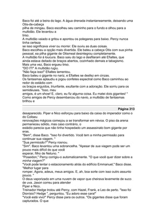 Baco foi até a beira do lago. A água drenada instantaneamente, deixando uma
Otis-de-cabeça
pilha de mingau. Baco escolheu seu caminho para o fundo e olhou para a
multidão. Ele levantou a
tirso.
A multidão vaiado e gritou e apontou os polegares para baixo. Percy nunca
tinha certeza
se isso significava viver ou morrer. Ele ouviu as duas coisas.
Baco escolheu a opção mais divertida. Ele bateu a cabeça Otis com sua pinha
pessoal, ea pilha gigante de Otismeal desintegrou completamente.
A multidão foi à loucura. Baco saiu do lago e desfilaram até Efialtes, que
ainda estava deitado de braços abertos, cozinhado demais e tabagismo.
Mais uma vez, Baco ergueu tirso.
"DO IT!" A multidão rugiu.
"Não faça isso!" Efialtes lamentou.
Baco bateu o gigante no nariz, e Efialtes se desfez em cinzas.
Os fantasmas aplaudiu e jogou confetes espectral como Baco caminhou ao
redor do estádio com
os braços erguidos, triunfante, exultante com a adoração. Ele sorriu para os
semideuses. "Isso, meu
amigos, é um show! E, claro, eu fiz alguma coisa. Eu matei dois gigantes! "
Como amigos de Percy desembarcou do navio, a multidão de fantasmas
brilhou e

                                                                    Página 313
desaparecido. Piper e Nico esforçou para baixo da caixa do imperador como o
do Coliseu
renovações mágicos começou a se transformar em névoa. O piso da arena
permaneceu sólido, mas caso contrário, o
estádio parecia que não tinha hospedado um assassinato bom gigante por
eras.
"Bem", disse Baco. "Isso foi divertido. Você tem a minha permissão para
continuar sua viagem. "
"Sua permissão?" Percy rosnou.
"Sim". Baco levantou uma sobrancelha. "Apesar de sua viagem pode ser um
pouco mais difícil do que você
esperar, filho de Netuno. "
"Poseidon," Percy corrigiu-o automaticamente. "O que você quer dizer sobre a
minha viagem?"
"Você pode tentar o estacionamento atrás do edifício Emmanuel," Baco disse.
"Melhor lugar para
romper. Agora, adeus, meus amigos. E, ah, boa sorte com isso outro assunto
pouco. "
O deus vaporizado em uma nuvem de vapor que cheirava levemente de suco
de uva. Jason correu para atender
Piper e Nico.
Treinador Hedge trotou até Percy, com Hazel, Frank, e Leo de perto. "Isso foi
Dionísio? Hedge ", perguntou. "Eu adoro esse cara!"
"Você está vivo!" Percy disse para os outros. "Os gigantes disse que foram
capturados. O que
 