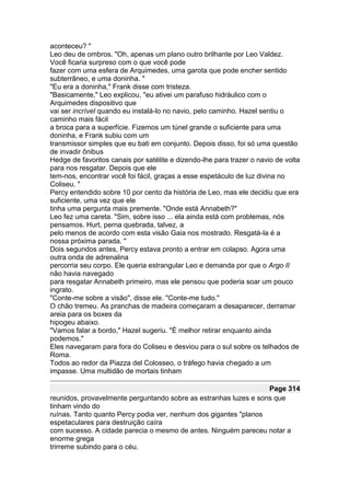 aconteceu? "
Leo deu de ombros. "Oh, apenas um plano outro brilhante por Leo Valdez.
Você ficaria surpreso com o que você pode
fazer com uma esfera de Arquimedes, uma garota que pode encher sentido
subterrâneo, e uma doninha. "
"Eu era a doninha," Frank disse com tristeza.
"Basicamente," Leo explicou, "eu ativei um parafuso hidráulico com o
Arquimedes dispositivo que
vai ser incrível quando eu instalá-lo no navio, pelo caminho. Hazel sentiu o
caminho mais fácil
a broca para a superfície. Fizemos um túnel grande o suficiente para uma
doninha, e Frank subiu com um
transmissor simples que eu bati em conjunto. Depois disso, foi só uma questão
de invadir ônibus
Hedge de favoritos canais por satélite e dizendo-lhe para trazer o navio de volta
para nos resgatar. Depois que ele
tem-nos, encontrar você foi fácil, graças a esse espetáculo de luz divina no
Coliseu. "
Percy entendido sobre 10 por cento da história de Leo, mas ele decidiu que era
suficiente, uma vez que ele
tinha uma pergunta mais premente. "Onde está Annabeth?"
Leo fez uma careta. "Sim, sobre isso ... ela ainda está com problemas, nós
pensamos. Hurt, perna quebrada, talvez, a
pelo menos de acordo com esta visão Gaia nos mostrado. Resgatá-la é a
nossa próxima parada. "
Dois segundos antes, Percy estava pronto a entrar em colapso. Agora uma
outra onda de adrenalina
percorria seu corpo. Ele queria estrangular Leo e demanda por que o Argo II
não havia navegado
para resgatar Annabeth primeiro, mas ele pensou que poderia soar um pouco
ingrato.
"Conte-me sobre a visão", disse ele. "Conte-me tudo."
O chão tremeu. As pranchas de madeira começaram a desaparecer, derramar
areia para os boxes da
hipogeu abaixo.
"Vamos falar a bordo," Hazel sugeriu. "É melhor retirar enquanto ainda
podemos."
Eles navegaram para fora do Coliseu e desviou para o sul sobre os telhados de
Roma.
Todos ao redor da Piazza del Colosseo, o tráfego havia chegado a um
impasse. Uma multidão de mortais tinham

                                                                  Page 314
reunidos, provavelmente perguntando sobre as estranhas luzes e sons que
tinham vindo do
ruínas. Tanto quanto Percy podia ver, nenhum dos gigantes "planos
espetaculares para destruição caíra
com sucesso. A cidade parecia o mesmo de antes. Ninguém pareceu notar a
enorme grega
trirreme subindo para o céu.
 