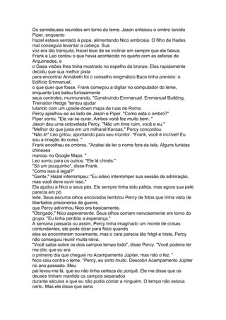 Os semideuses reunidos em torno do leme. Jason enfaixou o ombro torcido
Piper, enquanto
Hazel estava sentado à popa, alimentando Nico ambrosia. O filho de Hades
mal conseguia levantar a cabeça. Sua
voz era tão tranquila, Hazel teve de se inclinar em sempre que ele falava.
Frank e Leo contou o que havia acontecido no quarto com as esferas de
Arquimedes, e
o Gaea visões lhes tinha mostrado no espelho de bronze. Eles rapidamente
decidiu que sua melhor pista
para encontrar Annabeth foi o conselho enigmático Baco tinha previsto: o
Edifício Emmanuel,
o que quer que fosse. Frank começou a digitar no computador do leme,
enquanto Leo bateu furiosamente
seus controles, murmurando, "Construindo Emmanuel. Emmanuel Building.
Treinador Hedge "tentou ajudar
lutando com um upside-down mapa de ruas de Roma.
Percy ajoelhou-se ao lado de Jason e Piper. "Como está o ombro?"
Piper sorriu. "Ele vai se curar. Ambos você fez muito bem. "
Jason deu uma cotovelada Percy. "Não um time ruim, você e eu."
"Melhor do que justa em um milharal Kansas," Percy concordou.
"Não é!" Leo gritou, apontando para seu monitor. "Frank, você é incrível! Eu
sou a criação do curso. "
Frank encolheu os ombros. "Acabei de ler o nome fora da tela. Alguns turistas
chineses
marcou no Google Maps. "
Leo sorriu para os outros. "Ele lê chinês."
"Só um pouquinho", disse Frank.
"Como isso é legal?"
"Gente," Hazel interrompeu: "Eu odeio interromper sua sessão de admiração,
mas você deve ouvir isso."
Ela ajudou a Nico a seus pés. Ele sempre tinha sido pálida, mas agora sua pele
parecia em pó
leite. Seus escuros olhos encovados lembrou Percy de fotos que tinha visto de
libertados prisioneiros de guerra,
que Percy adivinhou Nico era basicamente.
"Obrigado," Nico asperamente. Seus olhos corriam nervosamente em torno do
grupo. "Eu tinha perdido a esperança."
A semana passada ou assim, Percy tinha imaginado um monte de coisas
contundentes, ele pode dizer para Nico quando
eles se encontraram novamente, mas o cara parecia tão frágil e triste, Percy
não conseguiu reunir muita raiva.
"Você sabia sobre os dois campos tempo todo", disse Percy. "Você poderia ter
me dito que eu era
o primeiro dia que cheguei no Acampamento Júpiter, mas não o fez. "
Nico caiu contra o leme. "Percy, eu sinto muito. Descobri Acampamento Júpiter
no ano passado. Meu
pai levou-me lá, que eu não tinha certeza do porquê. Ele me disse que os
deuses tinham mantido os campos separados
durante séculos e que eu não podia contar a ninguém. O tempo não estava
certo. Mas ele disse que seria
 