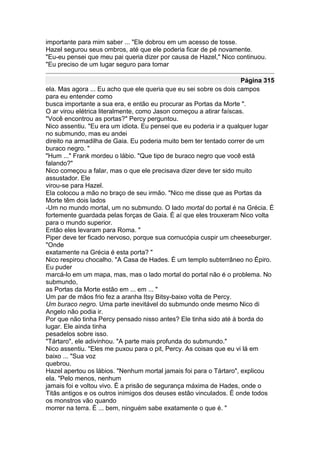 importante para mim saber ... "Ele dobrou em um acesso de tosse.
Hazel segurou seus ombros, até que ele poderia ficar de pé novamente.
"Eu-eu pensei que meu pai queria dizer por causa de Hazel," Nico continuou.
"Eu preciso de um lugar seguro para tomar

                                                                     Página 315
ela. Mas agora ... Eu acho que ele queria que eu sei sobre os dois campos
para eu entender como
busca importante a sua era, e então eu procurar as Portas da Morte ".
O ar virou elétrica literalmente, como Jason começou a atirar faíscas.
"Você encontrou as portas?" Percy perguntou.
Nico assentiu. "Eu era um idiota. Eu pensei que eu poderia ir a qualquer lugar
no submundo, mas eu andei
direito na armadilha de Gaia. Eu poderia muito bem ter tentado correr de um
buraco negro. "
"Hum ..." Frank mordeu o lábio. "Que tipo de buraco negro que você está
falando?"
Nico começou a falar, mas o que ele precisava dizer deve ter sido muito
assustador. Ele
virou-se para Hazel.
Ela colocou a mão no braço de seu irmão. "Nico me disse que as Portas da
Morte têm dois lados
-Um no mundo mortal, um no submundo. O lado mortal do portal é na Grécia. É
fortemente guardada pelas forças de Gaia. É aí que eles trouxeram Nico volta
para o mundo superior.
Então eles levaram para Roma. "
Piper deve ter ficado nervoso, porque sua cornucópia cuspir um cheeseburger.
"Onde
exatamente na Grécia é esta porta? "
Nico respirou chocalho. "A Casa de Hades. É um templo subterrâneo no Épiro.
Eu puder
marcá-lo em um mapa, mas, mas o lado mortal do portal não é o problema. No
submundo,
as Portas da Morte estão em ... em ... "
Um par de mãos frio fez a aranha Itsy Bitsy-baixo volta de Percy.
Um buraco negro. Uma parte inevitável do submundo onde mesmo Nico di
Angelo não podia ir.
Por que não tinha Percy pensado nisso antes? Ele tinha sido até à borda do
lugar. Ele ainda tinha
pesadelos sobre isso.
"Tártaro", ele adivinhou. "A parte mais profunda do submundo."
Nico assentiu. "Eles me puxou para o pit, Percy. As coisas que eu vi lá em
baixo ... "Sua voz
quebrou.
Hazel apertou os lábios. "Nenhum mortal jamais foi para o Tártaro", explicou
ela. "Pelo menos, nenhum
jamais foi e voltou vivo. É a prisão de segurança máxima de Hades, onde o
Titãs antigos e os outros inimigos dos deuses estão vinculados. É onde todos
os monstros vão quando
morrer na terra. É ... bem, ninguém sabe exatamente o que é. "
 