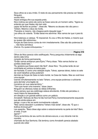 Seus olhos se a seu irmão. O resto do seu pensamento não precisa ser falado:
Ninguém
exceto Nico.
Hazel entregou-lhe sua espada preto.
Nico inclinou-se sobre ele como se fosse cana de um homem velho. "Agora eu
entendo por que Hades não tem sido
capaz de fechar as portas ", disse ele. "Mesmo os deuses não vão para o
Tártaro. Mesmo o deus da morte,
Thanatos si mesmo, não chegava perto daquele lugar. "
Leo olhou do volante. "Então deixe-me adivinhar. Nós vamos ter que ir para lá.
"
Nico balançou a cabeça. "É impossível. Eu sou o filho de Hades, e mesmo que
eu quase não sobreviveu.
Forças de Gaia tomou conta de mim imediatamente. Eles são tão poderosa lá
... não faria semideus
chance. Eu quase enlouqueceu. "

                                                                      Página 316
Olhos de Nico parecia vidro estilhaçado. Percy perguntou tristemente se algo
dentro dele tinha
rompido de forma permanente.
"Então vamos embarcar para Épiro," Percy disse. "Nós vamos fechar os
portões deste lado."
"Eu gostaria que fosse assim tão fácil", disse Nico. "As portas terão de ser
controlada em ambos os lados para
ser fechada. É como uma vedação dupla. Talvez, apenas talvez, todos os sete
de você trabalhar juntos poderiam
derrotar as forças de Gaia no lado mortal, na Casa de Hades. Mas se você teve
uma equipe
lutando simultaneamente no lado Tártaro, uma equipe poderosa o suficiente
para derrotar uma legião de
monstros em sua casa-território "
"Tem que haver uma maneira," disse Jason.
Ninguém se ofereceu todas as idéias brilhantes.
Percy pensou que seu estômago estava afundando. Então ele percebeu o
navio inteiro foi descendente
em direção a um grande edifício como um palácio.
Annabeth. Notícias de Nico foi tão horrível Percy momentaneamente esquecido
que ela ainda estava em
perigo, o que o fez se sentir incrivelmente culpado.
"Nós vamos descobrir o problema Tártaro mais tarde", disse ele. "É que o
Edifício Emmanuel?"
Leo assentiu. "Baco disse algo sobre o estacionamento na parte de trás? Bem,
aí está. O que
agora? "
Percy se lembrou de seu sonho da câmara escura, a voz vibrante mal do
monstro
chamado de Sua Senhoria. Ele lembrou como Annabeth parecia abalado
quando ela voltar
 