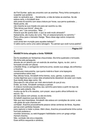 de Fort Sumter, após seu encontro com as aranhas. Percy tinha começado a
suspeitar que poderia
estar no santuário que ... literalmente, a mãe de todas as aranhas. Se ele
estava certo, e Annabeth teve
sido preso lá sozinho com essa criatura por horas, sua perna quebrada ...
Neste ponto, ele
não importa se sua missão era para ser sozinho ou não.
"Nós temos que tirá-la", disse ele.
"Bem, sim," Leo concordou. "Mas ..."
Parecia que ele queria dizer, o que se está muito atrasado?
Sabiamente, ele mudou de rumo. "Há um estacionamento no caminho."
Percy olhou para o treinador Hedge. "Baco disse algo sobre rompendo.
Treinador,
você ainda tem munição para aqueles balistas? "
O sátiro sorriu como uma cabra selvagem. "Eu pensei que você nunca pediria".

                                                                 Página 317
A
NNABETH tinha atingido o limite TERROR
.
Ela foi assaltada por fantasmas chauvinistas. Ela tinha quebrado o tornozelo.
Ela tinha sido perseguido
através de um abismo por um exército de aranhas. Agora, na dor, com o
tornozelo envolto em placas
e Bubble Wrap, e carregando nenhuma arma, exceto sua adaga, ela enfrentou-
a Arachne
monstruoso meia-aranha, que queria matá-la e fazer uma tapeçaria
comemorativa sobre isso.
Nas últimas horas, Annabeth tinha tremeu, suou, gemeu, e piscou para
muitas lágrimas que o corpo dela simplesmente desistiram de estar com medo.
Sua mente disse algo como: Ok,
Desculpe.Eu não posso ser mais aterrorizado do que já sou.
Então, ao invés, Annabeth começou a pensar.
A criatura monstruosa escolheu seu caminho para baixo a partir do topo da
estátua web-coberto. Ela
mudou-se de fio a fio assobio, com prazer, seus quatro olhos brilhando no
escuro. Ou
ela não estava com pressa, ou ela era lento.
Annabeth esperava que ela era lento.
Não que isso importasse. Annabeth não estava em condições de correr, e ela
não gosta de suas chances em
combater. Arachne provavelmente pesava várias centenas de libras. Aquelas
pernas eram perfeitas farpado
para capturar e matar a presa. Além disso, Arachne provavelmente tinha outros
horríveis poderes-a
mordida venenosa, ou web-lingagem habilidades como um grego antigo
Homem-Aranha.
Não. combate não era a resposta.
Esse artifício esquerda e cérebros.
 
