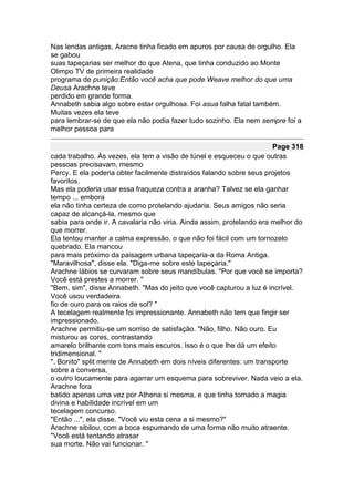 Nas lendas antigas, Aracne tinha ficado em apuros por causa de orgulho. Ela
se gabou
suas tapeçarias ser melhor do que Atena, que tinha conduzido ao Monte
Olimpo TV de primeira realidade
programa de punição:Então você acha que pode Weave melhor do que uma
Deusa Arachne teve
perdido em grande forma.
Annabeth sabia algo sobre estar orgulhosa. Foi asua falha fatal também.
Muitas vezes ela teve
para lembrar-se de que ela não podia fazer tudo sozinho. Ela nem sempre foi a
melhor pessoa para

                                                                       Page 318
cada trabalho. Às vezes, ela tem a visão de túnel e esqueceu o que outras
pessoas precisavam, mesmo
Percy. E ela poderia obter facilmente distraídos falando sobre seus projetos
favoritos.
Mas ela poderia usar essa fraqueza contra a aranha? Talvez se ela ganhar
tempo ... embora
ela não tinha certeza de como protelando ajudaria. Seus amigos não seria
capaz de alcançá-la, mesmo que
sabia para onde ir. A cavalaria não viria. Ainda assim, protelando era melhor do
que morrer.
Ela tentou manter a calma expressão, o que não foi fácil com um tornozelo
quebrado. Ela mancou
para mais próximo da paisagem urbana tapeçaria-a da Roma Antiga.
"Maravilhosa", disse ela. "Diga-me sobre este tapeçaria."
Arachne lábios se curvaram sobre seus mandíbulas. "Por que você se importa?
Você está prestes a morrer. "
"Bem, sim", disse Annabeth. "Mas do jeito que você capturou a luz é incrível.
Você usou verdadeira
fio de ouro para os raios de sol? "
A tecelagem realmente foi impressionante. Annabeth não tem que fingir ser
impressionado.
Arachne permitiu-se um sorriso de satisfação. "Não, filho. Não ouro. Eu
misturou as cores, contrastando
amarelo brilhante com tons mais escuros. Isso é o que lhe dá um efeito
tridimensional. "
". Bonito" split mente de Annabeth em dois níveis diferentes: um transporte
sobre a conversa,
o outro loucamente para agarrar um esquema para sobreviver. Nada veio a ela.
Arachne fora
batido apenas uma vez por Athena si mesma, e que tinha tomado a magia
divina e habilidade incrível em um
tecelagem concurso.
"Então ...", ela disse. "Você viu esta cena a si mesmo?"
Arachne sibilou, com a boca espumando de uma forma não muito atraente.
"Você está tentando atrasar
sua morte. Não vai funcionar. "
 