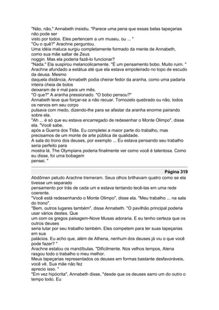 "Não, não," Annabeth insistiu. "Parece uma pena que essas belas tapeçarias
não pode ser
visto por todos. Eles pertencem a um museu, ou ... "
"Ou o quê?" Arachne perguntou.
Uma idéia maluca surgiu completamente formado da mente de Annabeth,
como sua mãe saltar de Zeus
noggin. Mas ela poderia fazê-lo funcionar?
"Nada." Ela suspirou melancolicamente. "É um pensamento bobo. Muito ruim. "
Arachne afundado a estátua até que ela estava empoleirado no topo de escudo
da deusa. Mesmo
daquela distância, Annabeth podia cheirar fedor da aranha, como uma padaria
inteira cheia de bolos
deixaram de ir mal para um mês.
"O que?" A aranha pressionado. "O bobo pensou?"
Annabeth teve que forçar-se a não recuar. Tornozelo quebrado ou não, todos
os nervos em seu corpo
pulsava com medo, dizendo-lhe para se afastar da aranha enorme pairando
sobre ela.
"Ah ... é só que eu estava encarregado de redesenhar o Monte Olimpo", disse
ela. "Você sabe,
após a Guerra dos Titãs. Eu completei a maior parte do trabalho, mas
precisamos de um monte de arte pública de qualidade.
A sala do trono dos deuses, por exemplo ... Eu estava pensando seu trabalho
seria perfeito para
mostra lá. The Olympians poderia finalmente ver como você é talentosa. Como
eu disse, foi uma bobagem
pensei. "

                                                                   Página 319
Abdômen peludo Arachne tremeram. Seus olhos brilhavam quatro como se ela
tivesse um separado
pensamento por trás de cada um e estava tentando tecê-las em uma rede
coerente.
"Você está redesenhando o Monte Olimpo", disse ela. "Meu trabalho ... na sala
do trono".
"Bem, outros lugares também", disse Annabeth. "O pavilhão principal poderia
usar vários destes. Que
um com os gregos paisagem-Nove Musas adoraria. E eu tenho certeza que os
outros deuses
seria lutar por seu trabalho também. Eles competem para ter suas tapeçarias
em sua
palácios. Eu acho que, além de Athena, nenhum dos deuses já viu o que você
pode fazer? "
Arachne estalou os mandíbulas. "Dificilmente. Nos velhos tempos, Atena
rasgou todo o trabalho o meu melhor.
Meus tapeçarias representados os deuses em formas bastante desfavoráveis,
você vê. Sua mãe não fez
aprecio isso. "
"Em vez hipócrita", Annabeth disse, "desde que os deuses sarro um do outro o
tempo todo. Eu
 