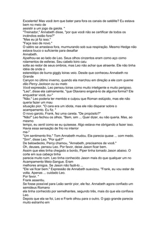 Excelente! Mas você tem que bater para fora os canais de satélite? Eu estava
bem no meio de
assistir a um jogo da gaiola. "
"Treinador," Annabeth disse, "por que você não se certificar de todos os
incêndios estão fora?"
"Mas eu já fiz isso."
"Faça isso de novo."
O sátiro se arrastava fora, murmurando sob sua respiração. Mesmo Hedge não
estava louco o suficiente para desafiar
Annabeth.
Ajoelhou-se ao lado de Leo. Seus olhos cinzentos eram como aço como
rolamentos de esferas. Seu cabelo loiro caiu
solta ao redor de seus ombros, mas Leo não achar que atraente. Ele não tinha
idéia de onde o
estereótipo de burra giggly loiras veio. Desde que conheceu Annabeth no
Grande
Canyon no último inverno, quando ela marchou em direção a ele com queme
dão Percy Jackson ou eu mato
Você expressão, Leo pensou loiras como muito inteligente e muito perigoso.
"Leo", disse ela calmamente, "que Otaviano enganá-lo de alguma forma? Ele
enquadrar você, ou-"
"Não." Leo poderia ter mentido e culpou que Roman estúpido, mas ele não
queria fazer um mau
situação pior. "O cara era um idiota, mas ele não disparar sobre o
acampamento. Eu fiz. "
O novo garoto, Frank, fez uma careta. "De propósito?"
"Não!" Leo fechou os olhos. "Bem, sim ... Quer dizer, eu não queria. Mas, ao
mesmo
tempo, eu senti como se eu quisesse. Algo estava me obrigando a fazer isso.
Havia essa sensação de frio no interior
me-"
"Um sentimento frio." Tom Annabeth mudou. Ela parecia quase ... com medo.
"Sim", disse Leo. "Por quê?"
De belowdecks, Percy chamou, "Annabeth, precisamos de você."
Oh, deuses, pensou Leo. Por favor, deixe Jason ficar bem.
Assim que eles tinha chegado a bordo, Piper tinha tomado Jason abaixo. O
corte em sua cabeça tinha
parecia muito ruim. Leo tinha conhecido Jason mais do que qualquer um no
Acampamento Meio-Sangue. Eram
melhores amigos. Se Jason não fazê-lo ...
"Ele vai ficar bem." Expressão de Annabeth suavizou. "Frank, eu vou estar de
volta. Apenas ... cuidado Leo.
Por favor. "
Frank assentiu.
Se fosse possível para Leão sentir pior, ele fez. Annabeth agora confiado um
semideus Romano
ela tinha conhecido por semelhantes, segundo três, mais do que ela confiava
Leo.
Depois que ela se foi, Leo e Frank olhou para o outro. O gajo grande parecia
muito estranho em
 