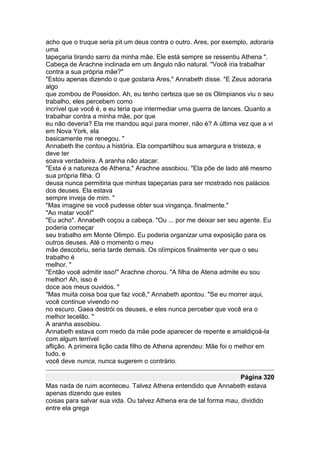 acho que o truque seria pit um deus contra o outro. Ares, por exemplo, adoraria
uma
tapeçaria tirando sarro da minha mãe. Ele está sempre se ressentiu Athena ".
Cabeça de Arachne inclinada em um ângulo não natural. "Você iria trabalhar
contra a sua própria mãe?"
"Estou apenas dizendo o que gostaria Ares," Annabeth disse. "E Zeus adoraria
algo
que zombou de Poseidon. Ah, eu tenho certeza que se os Olimpianos viu o seu
trabalho, eles percebem como
incrível que você é, e eu teria que intermediar uma guerra de lances. Quanto a
trabalhar contra a minha mãe, por que
eu não deveria? Ela me mandou aqui para morrer, não é? A última vez que a vi
em Nova York, ela
basicamente me renegou. "
Annabeth lhe contou a história. Ela compartilhou sua amargura e tristeza, e
deve ter
soava verdadeira. A aranha não atacar.
"Esta é a natureza de Athena," Arachne assobiou. "Ela põe de lado até mesmo
sua própria filha. O
deusa nunca permitiria que minhas tapeçarias para ser mostrado nos palácios
dos deuses. Ela estava
sempre inveja de mim. "
"Mas imagine se você pudesse obter sua vingança, finalmente."
"Ao matar você!"
"Eu acho". Annabeth coçou a cabeça. "Ou ... por me deixar ser seu agente. Eu
poderia começar
seu trabalho em Monte Olimpo. Eu poderia organizar uma exposição para os
outros deuses. Até o momento o meu
mãe descobriu, seria tarde demais. Os olímpicos finalmente ver que o seu
trabalho é
melhor. "
"Então você admitir isso!" Arachne chorou. "A filha de Atena admite eu sou
melhor! Ah, isso é
doce aos meus ouvidos. "
"Mas muita coisa boa que faz você," Annabeth apontou. "Se eu morrer aqui,
você continue vivendo no
no escuro. Gaea destrói os deuses, e eles nunca perceber que você era o
melhor tecelão. "
A aranha assobiou.
Annabeth estava com medo da mãe pode aparecer de repente e amaldiçoá-la
com algum terrível
aflição. A primeira lição cada filho de Athena aprendeu: Mãe foi o melhor em
tudo, e
você deve nunca, nunca sugerem o contrário.

                                                                    Página 320
Mas nada de ruim aconteceu. Talvez Athena entendido que Annabeth estava
apenas dizendo que estes
coisas para salvar sua vida. Ou talvez Athena era de tal forma mau, dividido
entre ela grega
 