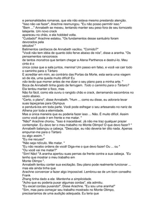 e personalidades romanas, que ela não estava mesmo prestando atenção.
"Isso não vai fazer", Arachne resmungou. "Eu não posso permitir isso."
"Bem ..." Annabeth se mexeu, tentando manter seu peso fora de seu tornozelo
latejante. Um novo crack
apareceu no chão, e ela hobbled volta.
"Cuidado!" Arachne estalou. "Os fundamentos desse santuário foram
devorados pela
séculos! "
Batimentos cardíacos de Annabeth vacilou. "Comido?"
"Você não tem idéia de quanto ódio ferve abaixo de nós", disse a aranha. "Os
pensamentos rancorosos
de tantos monstros que tentam chegar a Atena Parthenos e destruí-lo. Meu
cinto é o
única coisa que a sala juntos, menina! Um passo em falso, e você vai cair todo
o caminho para o Tártaro
E acreditar em mim, ao contrário das Portas da Morte, esta seria uma viagem
só de ida, uma queda muito difícil! Eu
não terão que morrer antes de me dizer o seu plano para a minha arte. "
Boca de Annabeth tinha gosto de ferrugem. Todo o caminho para o Tártaro?
Ela tentou manter o foco, mas
Não foi fácil, como ela ouviu o rangido chão e crack, derramando escombros no
vazio abaixo.
"Certo, o plano", disse Annabeth. "Hum ... como eu disse, eu adoraria levar
suas tapeçarias para Olympus
e pendurá-los em toda parte. Você pode esfregar o seu artesanato no nariz de
Athena por toda a eternidade.
Mas a única maneira que eu poderia fazer isso ... Não. É muito difícil. Assim
como você pode ir em frente e me matar. "
"Não!" Arachne chorou. "Isso é inaceitável. Já não me traz qualquer prazer
contemplar. Eu devo ter o meu trabalho no Monte Olimpo! O que devo fazer? "
Annabeth balançou a cabeça. "Desculpe, eu não deveria ter dito nada. Apenas
empurrar-me para o Tártaro
ou algo assim. "
"Eu me recuso!"
"Não seja ridículo. Me matar. "
"Eu não recebo ordens de você! Diga-me o que devo fazer! Ou ... ou "
"Ou você vai me matar?"
"Sim! Não! "A aranha apertou suas pernas da frente contra a sua cabeça. "Eu
tenho que mostrar o meu trabalho em
Monte Olimpo ".
Annabeth tentou conter sua excitação. Seu plano pode realmente funcionar ...
mas ela ainda tinha que
Arachne convencer a fazer algo impossível. Lembrou-se de um bom conselho
Frank
Zhang tinha dado a ela: Mantenha a simplicidade.
"Acho que eu poderia puxar algumas cordas", ela admitiu.
"Eu excel cordas puxando!", Disse Arachne. "Eu sou uma aranha!"
"Sim, mas para começar seu trabalho mostrado no Monte Olimpo,
precisaríamos de uma audição adequada. Eu teria que
 