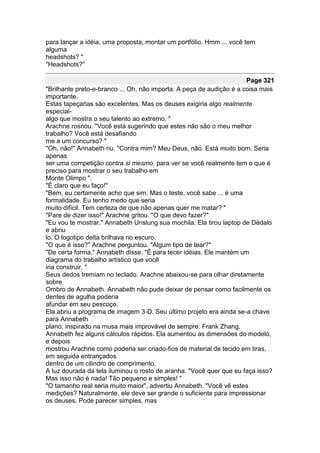 para lançar a idéia, uma proposta, montar um portfólio. Hmm ... você tem
alguma
headshots? "
"Headshots?"

                                                                      Page 321
"Brilhante preto-e-branco ... Oh, não importa. A peça de audição é a coisa mais
importante.
Estas tapeçarias são excelentes. Mas os deuses exigiria algo realmente
especial-
algo que mostra o seu talento ao extremo. "
Arachne rosnou. "Você está sugerindo que estes não são o meu melhor
trabalho? Você está desafiando
me a um concurso? "
"Oh, não!" Annabeth riu. "Contra mim? Meu Deus, não. Está muito bom. Seria
apenas
ser uma competição contra si mesmo, para ver se você realmente tem o que é
preciso para mostrar o seu trabalho em
Monte Olimpo ".
"É claro que eu faço!"
"Bem, eu certamente acho que sim. Mas o teste, você sabe ... é uma
formalidade. Eu tenho medo que seria
muito difícil. Tem certeza de que não apenas quer me matar? "
"Pare de dizer isso!" Arachne gritou. "O que devo fazer?"
"Eu vou te mostrar." Annabeth Unslung sua mochila. Ela tirou laptop de Dédalo
e abriu
lo. O logotipo delta brilhava no escuro.
"O que é isso?" Arachne perguntou. "Algum tipo de tear?"
"De certa forma," Annabeth disse. "É para tecer idéias. Ele mantém um
diagrama do trabalho artístico que você
iria construir. "
Seus dedos tremiam no teclado. Arachne abaixou-se para olhar diretamente
sobre
Ombro de Annabeth. Annabeth não pude deixar de pensar como facilmente os
dentes de agulha poderia
afundar em seu pescoço.
Ela abriu a programa de imagem 3-D. Seu último projeto era ainda se-a chave
para Annabeth
plano, inspirado na musa mais improvável de sempre: Frank Zhang.
Annabeth fez alguns cálculos rápidos. Ela aumentou as dimensões do modelo,
e depois
mostrou Arachne como poderia ser criado-fios de material de tecido em tiras,
em seguida entrançados
dentro de um cilindro de comprimento.
A luz dourada da tela iluminou o rosto de aranha. "Você quer que eu faça isso?
Mas isso não é nada! Tão pequeno e simples! "
"O tamanho real seria muito maior", advertiu Annabeth. "Você vê estes
medições? Naturalmente, ele deve ser grande o suficiente para impressionar
os deuses. Pode parecer simples, mas
 