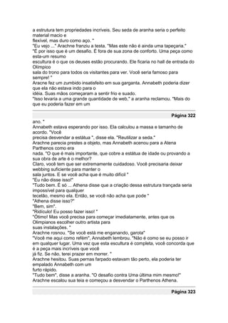 a estrutura tem propriedades incríveis. Seu seda de aranha seria o perfeito
material macio e
flexível, mas duro como aço. "
"Eu vejo ..." Arachne franziu a testa. "Mas este não é ainda uma tapeçaria."
"É por isso que é um desafio. É fora de sua zona de conforto. Uma peça como
esta-um resumo
escultura é o que os deuses estão procurando. Ele ficaria no hall de entrada do
Olímpico
sala do trono para todos os visitantes para ver. Você seria famoso para
sempre! "
Aracne fez um zumbido insatisfeito em sua garganta. Annabeth poderia dizer
que ela não estava indo para o
idéia. Suas mãos começaram a sentir frio e suado.
"Isso levaria a uma grande quantidade de web," a aranha reclamou. "Mais do
que eu poderia fazer em um

                                                                   Página 322
ano. "
Annabeth estava esperando por isso. Ela calculou a massa e tamanho de
acordo. "Você
precisa desvendar a estátua ", disse ela. "Reutilizar a seda."
Arachne parecia prestes a objeto, mas Annabeth acenou para a Atena
Parthenos como era
nada. "O que é mais importante, que cobre a estátua de idade ou provando a
sua obra de arte é o melhor?
Claro, você tem que ser extremamente cuidadoso. Você precisaria deixar
webbing suficiente para manter o
sala juntos. E se você acha que é muito difícil "
"Eu não disse isso!"
"Tudo bem. É só ... Athena disse que a criação dessa estrutura trançada seria
impossível para qualquer
tecelão, mesmo ela. Então, se você não acha que pode "
"Athena disse isso?"
"Bem, sim".
"Ridículo! Eu posso fazer isso! "
"Ótimo! Mas você precisa para começar imediatamente, antes que os
Olimpianos escolher outro artista para
suas instalações. "
Arachne rosnou. "Se você está me enganando, garota"
"Você me aqui como refém", Annabeth lembrou. "Não é como se eu posso ir
em qualquer lugar. Uma vez que esta escultura é completa, você concorda que
é a peça mais incríveis que você
já fiz. Se não, terei prazer em morrer. "
Arachne hesitou. Suas pernas farpado estavam tão perto, ela poderia ter
empalado Annabeth com um
furto rápido.
"Tudo bem", disse a aranha. "O desafio contra Uma última mim mesmo!"
Arachne escalou sua teia e começou a desvendar o Parthenos Athena.

                                                                   Página 323
 